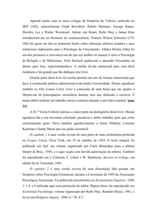 Aprendi muito com os meus colegas do Simpósio de Valores, realizado no
MIT (102), especialmente Frank Bowditch, Robert Hartman, Gyorgy Kepes,
Dorothy Lee e Walter Weisskopf. Adrian van Kaam, Rollo May e James Klee
introduziram-me na literatura do existencialismo. Frances Wilson Schwartz (179,
180) foi quem me deu as primeiras lições sobre educação artística criadora e suas
numerosas implicações para a Psicologia do Crescimento. Aldous Huxley (68a) foi
um dos primeiros a convencer-me de que era melhor eu encarar a sério a Psicologia
da Religião e do Misticismo. Feliz Deutsch ajudou-me a aprender Psicanálise de
dentro para fora, experimentando-a. A minha dívida intelectual para com Kurt
Goldstein é tão grande que lhe dediquei este livro.
Grande parte deste livro foi escrita durante um ano de licença remunerada que
devo à esclarecida política administrativa da minha Universidade. Desejo agradecer
também ao Ella Lyman Cabot Trust a concessão de uma bolsa que me ajudou a
libertar-me de preocupações monetárias durante esse ano dedicado a escrever. É
muito difícil realizar um trabalho teórico contínuo durante o ano letivo normal. [pág.
21]
A Sr.ta
Verna Collette realizou a maior parte da datilografia deste livro. Desejo
agradecer-lhe a sua incomum solicitude, paciência e árduo trabalho, pelo que estou
extremamente grato. Devo também agradecimentos a Gwen Whately, Lorraine
Kaufman e Sandy Mazer por sua ajuda secretarial.
O capítulo 1 é uma versão revista de uma parte de uma conferência proferida
na Cooper Union, Nova York, em 18 de outubro de 1954. O texto integral foi
publicado em Self, um volume organizado por Clark Moustakas para a editora
Harper & Bros., 1956, e é aqui usado com devida autorização da editora. Também
foi reproduzido em J. Coleman, F. Libaw e W. Martinson, Success in College, em
edição Scott, Foresman, 1961.
O capítulo 2 é uma versão revista de uma dissertação lida perante um
Simpósio sobre Psicologia Existencial, durante a Convenção de 1959 da Associação
Psicológica Americana. Foi publicada inicialmente em Existentialist Inquiries, 1960,
1, 1-5, e é utilizada aqui com permissão do editor. Depois disso, foi reproduzido em
Existential Psychology, volume organizado por Rollo May, Random House, 1961, e
na revista Religious Inquiry, 1960, n.° 28, 4-7.
 