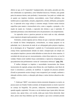 alheios ao ego, ou b) “esquecidos” (negligenciados, não-usados, passados por alto,
não-verbalizados ou suprimidos), como Schachtel descreveu. Portanto, uma grande
parte da natureza interna, mais profunda, é inconsciente. Isso pode ser verdade não
só quanto aos impulsos (instintos, necessidades), como Freud sublinhou, mas
também para as capacidades, emoções, julgamentos, atitudes, definições, percepções
etc. A repressão ativa exige esforço e consome energia. Existem muitas técnicas
específicas para manter a inconsciência ativa, como a negação, a projeção, a for-
mação de reação etc. Contudo, a repressão não elimina o que é reprimido. O
reprimido permanece como determinante ativa do pensamento e do comportamento.
As repressões ativas e passivas parecem ter início cedo na vida, sobretudo
como resposta às desaprovações parentais e culturais.
Entretanto, existem algumas provas clínicas de que a repressão também pode
ser oriunda de fontes intrapsíquicas, extraculturais, na criança pequena ou na
puberdade, isto é, decorrente do medo de ser sobrepujado pelos próprios impulsos,
de se desintegrar, de se “fragmentar”, explodir etc. É teoricamente possível que a
criança forme espontaneamente atitudes de medo e desaprovação em relação aos
seus próprios impulsos e procure então defender-se contra eles de várias maneiras. A
sociedade não tem por que ser, necessariamente, a única força repressiva, se isso for
verdade. Podem existir também forças controladoras e repressivas intrapsíquicas, a
que poderíamos dar perfeitamente o nome de “contracatexe intrínseca”. [pág. 226]
É melhor distinguir os impulsos e necessidades inconscientes das formas
inconscientes de cognição, porque estas últimas são, com freqüência, mais fáceis de
trazer à consciência e, portanto, de modificar. A cognição do processo primário
(Freud) ou pensamento arcaico (Jung) é mais recuperável, por exemplo, mediante a
educação artística criativa, a educação pela dança e outras técnicas educativas não-
verbais.
7. Ainda que “débil”, essa natureza interna raramente desaparece ou morre, na
pessoa usual, nos Estados Unidos (contudo, tal desaparecimento ou morte é possível
no começo da biografia). Ela persiste, subjacente, inconscientemente, mesmo
quando negada e reprimida. Tal como a voz do intelecto (que é parte dela), fala num
sussurro, mas, apesar disso, será ouvida, ainda que numa forma destorcida. Quer
dizer, possui uma força dinâmica que lhe é própria e que exerce constante pressão
 