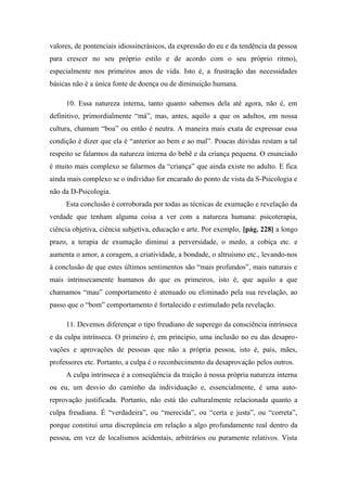 valores, de pontenciais idiossincrásicos, da expressão do eu e da tendência da pessoa
para crescer no seu próprio estilo e de acordo com o seu próprio ritmo),
especialmente nos primeiros anos de vida. Isto é, a frustração das necessidades
básicas não é a única fonte de doença ou de diminuição humana.
10. Essa natureza interna, tanto quanto sabemos dela até agora, não é, em
definitivo, primordialmente “má”, mas, antes, aquilo a que os adultos, em nossa
cultura, chamam “boa” ou então é neutra. A maneira mais exata de expressar essa
condição é dizer que ela é “anterior ao bem e ao mal”. Poucas dúvidas restam a tal
respeito se falarmos da natureza interna do bebê e da criança pequena. O enunciado
é muito mais complexo se falarmos da “criança” que ainda existe no adulto. E fica
ainda mais complexo se o indivíduo for encarado do ponto de vista da S-Psicologia e
não da D-Psicologia.
Esta conclusão é corroborada por todas as técnicas de exumação e revelação da
verdade que tenham alguma coisa a ver com a natureza humana: psicoterapia,
ciência objetiva, ciência subjetiva, educação e arte. Por exemplo, [pág. 228] a longo
prazo, a terapia de exumação diminui a perversidade, o medo, a cobiça etc. e
aumenta o amor, a coragem, a criatividade, a bondade, o altruísmo etc., levando-nos
à conclusão de que estes últimos sentimentos são “mais profundos”, mais naturais e
mais intrinsecamente humanos do que os primeiros, isto é, que aquilo a que
chamamos “mau” comportamento é atenuado ou eliminado pela sua revelação, ao
passo que o “bom” comportamento é fortalecido e estimulado pela revelação.
11. Devemos diferençar o tipo freudiano de superego da consciência intrínseca
e da culpa intrínseca. O primeiro é, em principio, uma inclusão no eu das desapro-
vações e aprovações de pessoas que não a própria pessoa, isto é, pais, mães,
professores etc. Portanto, a culpa é o reconhecimento da desaprovação pelos outros.
A culpa intrínseca é a conseqüência da traição à nossa própria natureza interna
ou eu, um desvio do caminho da individuação e, essencialmente, é uma auto-
reprovação justificada. Portanto, não está tão culturalmente relacionada quanto a
culpa freudiana. É “verdadeira”, ou “merecida”, ou “certa e justa”, ou “correta”,
porque constitui uma discrepância em relação a algo profundamente real dentro da
pessoa, em vez de localismos acidentais, arbitrários ou puramente relativos. Vista
 