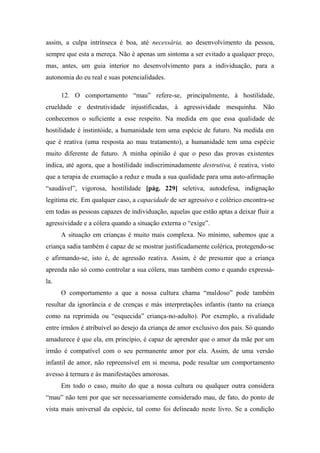 assim, a culpa intrínseca é boa, até necessária, ao desenvolvimento da pessoa,
sempre que esta a mereça. Não é apenas um sintoma a ser evitado a qualquer preço,
mas, antes, um guia interior no desenvolvimento para a individuação, para a
autonomia do eu real e suas potencialidades.
12. O comportamento “mau” refere-se, principalmente, à hostilidade,
crueldade e destrutividade injustificadas, à agressividade mesquinha. Não
conhecemos o suficiente a esse respeito. Na medida em que essa qualidade de
hostilidade é instintóide, a humanidade tem uma espécie de futuro. Na medida em
que é reativa (uma resposta ao mau tratamento), a humanidade tem uma espécie
muito diferente de futuro. A minha opinião é que o peso das provas existentes
indica, até agora, que a hostilidade indiscriminadamente destrutiva, é reativa, visto
que a terapia de exumação a reduz e muda a sua qualidade para uma auto-afirmação
“saudável”, vigorosa, hostilidade [pág. 229] seletiva, autodefesa, indignação
legitima etc. Em qualquer caso, a capacidade de ser agressivo e colérico encontra-se
em todas as pessoas capazes de individuação, aquelas que estão aptas a deixar fluir a
agressividade e a cólera quando a situação externa o “exige”.
A situação em crianças é muito mais complexa. No mínimo, sabemos que a
criança sadia também é capaz de se mostrar justificadamente colérica, protegendo-se
e afirmando-se, isto é, de agressão reativa. Assim, é de presumir que a criança
aprenda não só como controlar a sua cólera, mas também como e quando expressá-
la.
O comportamento a que a nossa cultura chama “maldoso” pode também
resultar da ignorância e de crenças e más interpretações infantis (tanto na criança
como na reprimida ou “esquecida” criança-no-adulto). Por exemplo, a rivalidade
entre irmãos é atribuível ao desejo da criança de amor exclusivo dos pais. Só quando
amadurece é que ela, em princípio, é capaz de aprender que o amor da mãe por um
irmão é compatível com o seu permanente amor por ela. Assim, de uma versão
infantil de amor, não repreensível em si mesma, pode resultar um comportamento
avesso à ternura e às manifestações amorosas.
Em todo o caso, muito do que a nossa cultura ou qualquer outra considera
“mau” não tem por que ser necessariamente considerado mau, de fato, do ponto de
vista mais universal da espécie, tal como foi delineado neste livro. Se a condição
 