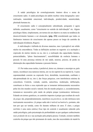 À saúde psicológica do cronologicamente imaturo dá-se o nome de
crescimento sadio. A saúde psicológica do adulto recebeu várias designações: auto-
realização, maturidade emocional, individuação, produtividade, autenticidade,
plenitude humana etc.
O crescimento sadio é conceptualmente subordinado, porquanto é agora
definido, usualmente, como “crescimento no sentido da individuação” etc. Alguns
psicólogos falam, simplesmente, em termos de um objetivo ou meta ou tendência do
desenvolvimento humano a ser alcançado, [pág. 231] considerando que todos os
fenômenos imaturos do crescimento são apenas passos ao longo do caminho da
individuação (Goldstein, Rogers).
A individuação é definida de diversas maneiras, mas é perceptível um sólido
núcleo de concordância. Todas as definições aceitam ou sugerem: a) a aceitação e
expressão do núcleo interno ou eu, isto é, a realização das capacidades latentes,
potencialidades, “pleno funcionamento”, acessibilidade da essência humana e
pessoal; b) uma presença mínima de má saúde, neurose, psicose, de perda ou
diminuição das capacidades humanas e pessoais básicas.
15. Por todas essas razões, é preferível, desta vez, destacar e encorajar ou, pelo
menos, reconhecer essa natureza interna, em vez de suprimi-la ou reprimi-la. A pura
espontaneidade consiste na expressão livre, desinibida, incontrolada, confiante e
não-premeditada do eu, isto é, das forças psíquicas, com interferência mínima da
consciência. Controle, vontade, cautela, autocrítica, moderação, deliberação,
constituem os freios a essa expressão que se tornaram intrinsecamente necessários
pelas leis dos mundos social e natural, fora do mundo psíquico; e, secundariamente,
tornaram-se necessários pelo medo da própria psique (contracatexe intrínseca).
Falando em termos genéricos, os controles impostos à psique que resultam do medo
da psique são, preponderantemente, neuróticos ou psicóticos, ou não intrínseca nem
teoricamente necessários. (A psique sadia não é terrível ou horrível e, portanto, não
tem por que ser temida, como foi durante milhares de anos. É claro, a psique
mórbida é uma outra estória.) Esse tipo de controle é usualmente reduzido pela
saúde psicológica, pela psicoterapia de profundidade ou por qualquer conhecimento
mais profundo do eu e sua aceitação pela própria pessoa. Contudo, existem também
controles da psique que não promanam do medo, mas das necessidades de mantê-la
 