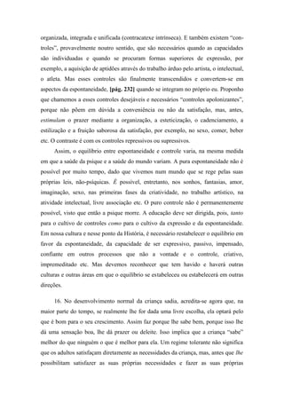 organizada, integrada e unificada (contracatexe intrínseca). E também existem “con-
troles”, provavelmente noutro sentido, que são necessários quando as capacidades
são individuadas e quando se procuram formas superiores de expressão, por
exemplo, a aquisição de aptidões através do trabalho árduo pelo artista, o intelectual,
o atleta. Mas esses controles são finalmente transcendidos e convertem-se em
aspectos da espontaneidade, [pág. 232] quando se integram no próprio eu. Proponho
que chamemos a esses controles desejáveis e necessários “controles apolonizantes”,
porque não põem em dúvida a conveniência ou não da satisfação, mas, antes,
estimulam o prazer mediante a organização, a esteticização, o cadenciamento, a
estilização e a fruição saborosa da satisfação, por exemplo, no sexo, comer, beber
etc. O contraste é com os controles repressivos ou supressivos.
Assim, o equilíbrio entre espontaneidade e controle varia, na mesma medida
em que a saúde da psique e a saúde do mundo variam. A pura espontaneidade não é
possível por muito tempo, dado que vivemos num mundo que se rege pelas suas
próprias leis, não-psíquicas. É possível, entretanto, nos sonhos, fantasias, amor,
imaginação, sexo, nas primeiras fases da criatividade, no trabalho artístico, na
atividade intelectual, livre associação etc. O puro controle não é permanentemente
possível, visto que então a psique morre. A educação deve ser dirigida, pois, tanto
para o cultivo de controles como para o cultivo da expressão e da espontaneidade.
Em nossa cultura e nesse ponto da História, é necessário restabelecer o equilíbrio em
favor da espontaneidade, da capacidade de ser expressivo, passivo, impensado,
confiante em outros processos que não a vontade e o controle, criativo,
impremeditado etc. Mas devemos reconhecer que tem havido e haverá outras
culturas e outras áreas em que o equilíbrio se estabeleceu ou estabelecerá em outras
direções.
16. No desenvolvimento normal da criança sadia, acredita-se agora que, na
maior parte do tempo, se realmente lhe for dada uma livre escolha, ela optará pelo
que é bom para o seu crescimento. Assim faz porque lhe sabe bem, porque isso lhe
dá uma sensação boa, lhe dá prazer ou deleite. Isso implica que a criança “sabe”
melhor do que ninguém o que é melhor para ela. Um regime tolerante não significa
que os adultos satisfaçam diretamente as necessidades da criança, mas, antes que lhe
possibilitam satisfazer as suas próprias necessidades e fazer as suas próprias
 