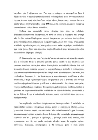 escolhas, isto é, deixam-na ser. Para que as crianças se desenvolvam bem é
necessário que os adultos tenham suficiente confiança nelas e nos processos naturais
de crescimento, isto é, não interfiram muito, não as façam crescer nem as forcem a
aceitar planos predeterminados, [pág. 233] mas, pelo contrário, as deixem crescer de
um modo mais tauísta do que autoritário.
(Embora este enunciado pareça simples, tem sido, na realidade,
extraordinariamente mal interpretado. O deixa-ser tauísta e o respeito pela criança
são, de fato, muito difíceis para a maioria das pessoas, que tendem a interpretá-los
como tolerância total, indulgência e superproteção, dando-lhe coisas, organizando
atividades agradáveis para ela, protegendo-a contra todos os perigos, proibindo-lhe
que corra riscos. Amor sem respeito é muito diferente de amor com respeito pelos
sinais íntimos da própria criança.)
17. Coordenada com essa “aceitação” do eu, do destino, da vocação própria,
está a conclusão de que o principal caminho para a saúde e a auto-realização das
massas é através da satisfação e não da frustração das necessidades básicas. Isso está
em contraste com o regime supressivo, a desconfiança, o controle, o policiamento,
que estão necessariamente implícitos na crença numa maldade básica, instintiva, nas
profundezas humanas. A vida intra-uterina é completamente gratificante e não-
frustradora, e hoje é geralmente aceito ser preferível que o primeiro ano de vida
também seja primordialmente gratificante e não-frustrador. Ascetismo, abnegação,
rejeição deliberada das exigências do organismo, pelo menos no Ocidente, tendem a
produzir um organismo diminuído, tolhido em seu desenvolvimento ou mutilado; e
até no Oriente levam a individuação apenas a muito poucos indivíduos excepcio-
nalmente fortes.
Essa explicação também é freqüentemente incompreendida. A satisfação de
necessidades básicas é interpretada amiúde como se significasse objetos, coisas,
possessões, dinheiro, roupas, automóveis etc. Mas nada disso satisfaz, por si mesmo,
as necessidades básicas, as quais, depois de terem sido contentadas as necessidades
corporais, são de 1) proteção e segurança; 2) pertença, como numa família, uma
comunidade, um clã, um bando, amizade, afeição, amor; 3) respeito, estima,
aprovação, dignidade, amor-próprio; e 4) liberdade para o mais pleno
 
