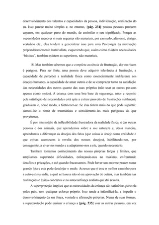 desenvolvimento dos talentos e capacidades da pessoa, individuação, realização do
eu. Isso parece muito simples e, no entanto, [pág. 234] poucas pessoas parecem
capazes, em qualquer parte do mundo, de assimilar o seu significado. Porque as
necessidades menores e mais urgentes são materiais, por exemplo, alimento, abrigo,
vestuário etc., elas tendem a generalizar isso para uma Psicologia da motivação
preponderantemente materialista, esquecendo que, assim como existem necessidades
“básicas”, também existem as superiores, não-materiais.
18. Mas também sabemos que a completa ausência de frustração, dor ou riscos
é perigosa. Para ser forte, uma pessoa deve adquirir tolerância à frustração, a
capacidade de perceber a realidade física como essencialmente indiferente aos
desejos humanos, a capacidade de amar outros e de se comprazer tanto na satisfação
das necessidades dos outros quanto das suas próprias (não usar as outras pessoas
apenas como meios). A criança com uma boa base de segurança, amor e respeito
pela satisfação de necessidades está apta a extrair proveito de frustrações sutilmente
graduadas e, desse modo, a fortalecer-se. Se elas forem mais do que pode suportar,
damos-lhe o nome de traumáticas e consideramo-las mais perigosas do que
proveitosas.
É por intermédio da inflexibilidade frustradora da realidade física, e das outras
pessoas e dos animais, que aprendemos sobre a sua natureza e, dessa maneira,
aprendemos a diferençar os desejos dos fatos (que coisas o desejo torna realidade e
que coisas acontecem à revelia dos nossos desejos), habilitando-nos, por
conseguinte, a viver no mundo e a adaptarmo-nos a ele, quando necessário.
Também tomamos conhecimento das nossas próprias forças e limites, que
ampliamos superando dificuldades, esforçando-nos ao máximo, enfrentando
desafios e privações, e até quando fracassamos. Pode haver um enorme prazer numa
grande luta e esta pode desalojar o medo. Acresce que é esse o melhor caminho para
a auto-estima sadia, a qual se baseia não só na aprovação de outros, mas também nas
realizações e êxitos concretos e na autoconfiança realista que daí resulta.
A superproteção implica que as necessidades da criança são satisfeitas para ela
pelos pais, sem qualquer esforço próprio. Isso tende a infantilizá-la, a impedir o
desenvolvimento da sua força, vontade e afirmação próprias. Numa de suas formas,
a superproteção pode ensinar a criança a [pág. 235] usar as outras pessoas, em vez
 