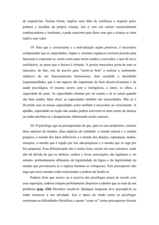 de respeitá-las. Noutra forma, implica uma falta de confiança e respeito pelos
poderes e escolhas da própria criança, isto é, tem um caráter essencialmente
condescendente e insultante, e pode concorrer para fazer com que a criança se sinta
inútil e sem valor.
19. Para que o crescimento e a individuação sejam possíveis, é necessário
compreender que as capacidades, órgãos e sistemas orgânicos exercem pressão para
funcionar e expressar-se, assim como para serem usados e exercidos, e que tal uso é
satisfatório, ao passo que o desuso é irritante. A pessoa musculosa gosta de usar os
músculos, de fato, tem de usá-los para “sentir-se bem” e realizar o sentimento
subjetivo de um funcionamento harmonioso, bem sucedido e desinibido
(espontaneidade), que é um aspecto tão importante do bom desenvolvimento e da
saúde psicológica. O mesmo ocorre com a inteligência, o útero, os olhos, a
capacidade de amar. As capacidades clamam por ser usadas e só se calam quando
são bem usadas. Quer dizer, as capacidades também são necessidades. Não só é
divertido usar as nossas capacidades como também é necessário ao crescimento. A
aptidão, capacidade ou órgão não usados podem converter-se num centro de doença
ou então atrofiam-se e desaparecem, diminuindo assim a pessoa.
20. O psicólogo age na pressuposição de que, para os seus propósitos, existem
duas espécies de mundos, duas espécies de realidade: o mundo natural e o mundo
psíquico, o mundo dos fatos inflexíveis e o mundo dos desejos, esperanças, medos,
emoções, o mundo que é regido por leis não-psiquicas e o mundo que se rege por
leis psíquicas. Essa diferenciação não é muito clara, exceto em seus extremos, onde
não há dúvida de que os delírios, sonhos e livres associações são legítimos e, no
entanto, profundamente diferentes da legitimidade da lógica e da legitimidade do
mundo que prevaleceria se a espécie humana se extinguisse. Este pressuposto não
nega que esses mundos estão relacionados e podem até fundir-se.
Poderei dizer que muitos ou a maioria dos psicólogos atuam de acordo com
essa suposição, embora estejam perfeitamente dispostos a admitir que se trata de um
problema [pág. 236] filosófico insolúvel. Qualquer terapeuta deve pressupô-lo ou
então renunciar à sua atividade. Isso é típico do modo como os psicólogos
contornam as dificuldades filosóficas e atuam “como se” certos pressupostos fossem
 