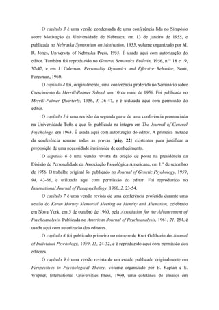 O capitulo 3 é uma versão condensada de uma conferência lida no Simpósio
sobre Motivação da Universidade de Nebrasca, em 13 de janeiro de 1955, e
publicada no Nebraska Symposium on Motivation, 1955, volume organizado por M.
R. Jones, University of Nebraska Press, 1955. É usado aqui com autorização do
editor. Também foi reproduzido no General Semantics Bulletin, 1956, n.os
18 e 19,
32-42, e em J. Coleman, Personality Dynamics and Effective Behavior, Scott,
Foresman, 1960.
O capítulo 4 foi, originalmente, uma conferência proferida no Seminário sobre
Crescimento da Merrill-Palmer School, em 10 de maio de 1956. Foi publicada no
Merrill-Palmer Quarterly, 1956, 3, 36-47, e é utilizada aqui com permissão do
editor.
O capítulo 5 é uma revisão da segunda parte de uma conferência pronunciada
na Universidade Tufts e que foi publicada na íntegra em The Journal of General
Psychology, em 1963. É usada aqui com autorização do editor. A primeira metade
da conferência resume todas as provas [pág. 22] existentes para justificar a
proposição de uma necessidade instintóide de conhecimento.
O capítulo 6 é uma versão revista da oração de posse na presidência da
Divisão de Personalidade da Associação Psicológica Americana, em 1.° de setembro
de 1956. O trabalho original foi publicado no Journal of Genetic Psychology, 1959,
94, 43-66, e utilizado aqui com permissão do editor. Foi reproduzido no
International Journal of Parapsychology, 1960, 2, 23-54.
O capítulo 7 é uma versão revista de uma conferência proferida durante uma
sessão do Karen Horney Memorial Meeting on Identity and Alienation, celebrado
em Nova York, em 5 de outubro de 1960, pela Association for the Advancement of
Psychoanalysis. Publicada no American Journal of Psychoanalysis, 1961, 21, 254, é
usada aqui com autorização dos editores.
O capítulo 8 foi publicado primeiro no número de Kurt Goldstein do Journal
of Individual Psychology, 1959, 15, 24-32, e é reproduzido aqui com permissão dos
editores.
O capítulo 9 é uma versão revista de um estudo publicado originalmente em
Perspectives in Psychological Theory, volume organizado por B. Kaplan e S.
Wapner, International Universities Press, 1960, uma coletânea de ensaios em
 