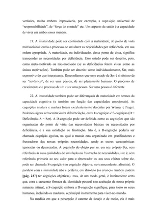 verdades, muito embora improváveis, por exemplo, a suposição universal de
“responsabilidade”, de “força de vontade” etc. Um aspecto da saúde é a capacidade
de viver em ambos esses mundos.
21. A imaturidade pode ser contrastada com a maturidade, do ponto de vista
motivacional, como o processo de satisfazer as necessidades por deficiência, em sua
ordem apropriada. A maturidade, ou individuação, desse ponto de vista, significa
transcender as necessidades por deficiência. Esse estado pode ser descrito, pois,
como meta-motivado ou não-motivado (se as deficiências forem vistas como as
únicas motivações). Também pode ser descrito como individuacionante, Ser, mais
expressivo do que interatuante. Desconfiamos que esse estado de Ser é sinônimo de
ser “autêntico”, de ser uma pessoa, de ser plenamente humano. O processo de
crescimento é o processo de vir a ser uma pessoa. Ser uma pessoa é diferente.
22. A imaturidade também pode ser diferençada da maturidade em termos da
capacidade cognitiva (e também em função das capacidades emocionais). As
cognições imatura e madura foram excelentemente descritas por Werner e Piaget.
Podemos agora acrescentar outra diferenciação, entre D-cognição e S-cognição (D =
Deficiência, S = Ser). A D-cognição pode ser definida como as cognições que são
organizadas do ponto de vista das necessidades básicas ou necessidades por
deficiência, e a sua satisfação ou frustração. Isto é, a D-cognição poderia ser
chamada cognição egoísta, na qual o mundo está organizado em gratificadores e
frustradores das nossas próprias necessidades, sendo as outras características
ignoradas ou desprezadas. A cognição do objeto per se, em seu próprio Ser, sem
referência às suas qualidades de satisfação ou frustração de necessidades, isto é, sem
referência primária ao seu valor para o observador ou aos seus efeitos sobre ele,
pode ser chamada S-cognição (ou cognição objetiva, eu-transcendente, altruísta). O
paralelo com a maturidade não é perfeita, em absoluto (as crianças também podem
[pág. 237] ter cognições objetivas), mas, de um modo geral, é inteiramente certo
que, cora a crescente firmeza da identidade pessoal (ou aceitação da nossa própria
natureza íntima), a S-cognição embora a D-cognição signifique, para todos os seres
humanos, incluindo os maduros, o principal instrumento para viver-no-mundo.
Na medida em que a percepção é carente de desejo e de medo, ela é mais
 