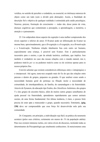 verídica, no sentido de perceber a verdadeira, ou essencial, ou intrínseca natureza do
objeto como um todo (sem o dividir pela abstração). Assim, a finalidade de
descrição fiel e objetiva de qualquer realidade é estimulada pela saúde psicológica.
Neurose, psicose, frustração do crescimento — todas são, desse ponto de vista,
doenças cognitivas que contaminam a percepção, a aprendizagem, a memória, a
atenção e o pensamento.
23. Um subproduto desse aspecto da cognição é uma melhor compreensão dos
níveis superior e inferior do amor. O D-amor pode ser diferençado do S-amor na
mesma base, aproximadamente, que a D-cognição e a S-cognição, ou a D-motivação
e a S-motivação. Nenhuma relação idealmente boa com outro ser humano,
especialmente uma criança, é possível sem S-amor. Este é particularmente
necessário para o ensino, a par da atitude tauística, confiante, que implica. Isso
também é verdadeiro no caso das nossas relações com o mundo natural, isto é,
podemos tratá-lo per se ou podemos tratá-lo como se ele existisse apenas para os
nossos próprios fins.
Convirá salientar que existem consideráveis diferenças entre o intrapsíquico e
o interpessoal. Até agora, temo-nos ocupado mais do Eu do que das relações entre
pessoas e dentro de grupos, pequenos ou grandes. O que analisei como sendo a
necessidade humana geral de pertença ou filiação inclui a necessidade de
comunidade, de interdependência, de família, de camaradagem e de fraternidade.
Através do Synanon, da educação tipo Esalen, dos Alcoólicos Anônimos, dos grupos
T e dos grupos de encontro básico, além de muitos outros grupos semelhantes de
ajuda pessoal via fraternidade, aprendemos repetidamente que somos animais
sociais, de uma forma fundamental. Em última instância, é claro, a pessoa forte
precisa de estar apta a transcender o grupo, quando necessário. Entretanto, [pág.
238] deve ser compreendido que essa força foi desenvolvida nela pela sua
comunidade.
24. Conquanto, em princípio, a individuação seja fácil, na prática ela raramente
acontece (pelos seus critérios, certamente em menos de 1% da população adulta).
Para isso existem inúmeras razões, em vários níveis de discursos, incluindo todas as
determinantes da Psicopatologia que atualmente conhecemos. Já mencionamos uma
 