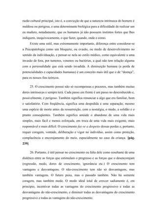 razão cultural principal, isto é, a convicção de que a natureza intrínseca do homem é
maldosa ou perigosa, e uma determinante biológica para a dificuldade de realizar um
eu maduro, notadamente, que os humanos já não possuem instintos fortes que lhes
indiquem, inequivocamente, o que fazer, quando, onde e como.
Existe uma sutil, mas extremamente importante, diferença entre considerar-se
a Psicopatologia como um bloqueio, ou evasão, ou medo de desenvolvimento no
sentido da individuação, e pensar-se nela ao estilo médico, como equivalente a uma
invasão de fora, por tumores, venenos ou bactérias, a qual não tem relação alguma
com a personalidade que está sendo invadida. A diminuição humana (a perda de
potencialidades e capacidades humanas) é um conceito mais útil que o de “doença”,
para os nossos fins teóricos.
25. O crescimento possui não só recompensas e prazeres, mas também muitas
dores intrínsecas e sempre terá. Cada passo em frente é um passo no desconhecido e,
possivelmente, é perigoso. Também significa renunciar a algo que era familiar, bom
e satisfatório. Com freqüência, significa uma despedida e uma separação, mesmo
uma espécie de morte antes da ressurreição, com a nostalgia, o medo, a solidão e o
pranto conseqüentes. Também significa amiúde o abandono de uma vida mais
simples, mais fácil e menos esforçada, em troca de uma vida mais exigente, mais
responsável e mais difícil. O crescimento faz-se a despeito dessas perdas e, portanto,
requer coragem, vontade, deliberação e vigor no indivíduo, assim como proteção,
complacência e encorajamento do meio, especialmente no caso da criança. [pág.
239]
26. Portanto, é útil pensar no crescimento ou falta dele como resultante de uma
dialética entre as forças que estimulam o progresso e as forças que o desencorajam
(regressão, medo, dores de crescimento, ignorância etc.) O crescimento tem
vantagens e desvantagens. O não-crescimento tem não só desvantagens, mas
também vantagens. O futuro puxa, mas o passado também. Não há somente
coragem, mas também medo. O modo ideal total de crescer sadiamente é, em
principio, incentivar todas as vantagens do crescimento progressivo e todas as
desvantagens do não-crescimento, e diminuir todas as desvantagens do crescimento
progressivo e todas as vantagens do não-crescimento.
 