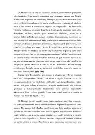 29. O estado de ser sem um sistema de valores é, como estamos aprendendo,
psicopatogênico. O ser humano necessita de uma estrutura de valores, uma filosofia
da vida, uma religião ou um substitutivo da religião por que possa pautar sua vida e
compreensão, aproximadamente no mesmo sentido em que precisa de sol, cálcio ou
amor. A isto chamei a “necessidade cognitiva de compreender”. As doenças-de-
valor que resultam de um estado de carência de valores são chamadas, entre outras
designações, anedonia, anomia, apatia, amoralidade, desânimo, cinismo etc. e
também podem redundar em doenças somáticas. Historicamente, encontramo-nos
num interregno de valores em que todos os sistemas de valores externamente dados
provaram ser fracassos (políticos, econômicos, religiosos etc.), por exemplo, nada
existe por que valha a pena morrer. Aquilo de que o homem precisa, mas não tem, é
infatigavelmente procurado; e ele mostra-se perigosamente disposto a saltar sobre
qualquer esperança, boa ou má. A cura para essa doença é óbvia. Necessitamos de
um sistema usável e validado de valores humanos em que possamos acreditar e a
que nos possamos devotar (dispostos a morrer por eles), porque são verdadeiros e
não porque sejamos exortados a “crer e a ter fé”. Semelhante Weltanschauung,
empiricamente baseada, parece ser agora uma possibilidade real, pelo menos em
suas linhas teóricas gerais. [pág. 241]
Grande parte dos distúrbios em crianças e adolescentes pode ser entendida
como uma conseqüência da incerteza dos adultos a respeito dos seus valores. Por
conseguinte, muitos jovens nos Estados Unidos não vivem de acordo com os valores
adultos, mas pelos valores adolescentes, os quais, evidentemente, são imaturos,
ignorantes e substancialmente determinados pelas confusas necessidades
adolescentes. Uma excelente projeção desses valores adolescentes é o cowboy, o
Western ou o bando delinqüente (105).
30. No nível de individuação, muitas dicotomias ficam resolvidas, os opostos
são vistos corno unidades e todo o modo dicotômico de pensar é reconhecido como
imaturo. Nas pessoas individuadas, manifesta-se uma forte tendência para que o
egoísmo e o altruísmo se fundam numa unidade superior, superordenada. Trabalho e
prazer tendem a ser a mesma coisa; vocação e avocação tornam-se o mesmo.
Quando o dever é agradável e o prazer consiste no cumprimento do dever, perdem o
seu caráter distinto e oposto. Descobriu-se que a maturidade suprema inclui uma
 