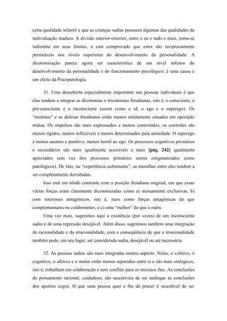 certa qualidade infantil e que as crianças sadias possuem algumas das qualidades da
individuação madura. A divisão interior-exterior, entre o eu e tudo o mais, torna-se
indistinta em seus limites, e está comprovado que estes são reciprocamente
permeáveis nos níveis superiores do desenvolvimento da personalidade. A
dicotomização parece agora ser característica de um nível inferior do
desenvolvimento da personalidade e do funcionamento psicológico; é uma causa e
um efeito da Psicopatologia.
31. Uma descoberta especialmente importante nas pessoas individuais é que
elas tendem a integrar as dicotomias e tricotomias freudianas, isto é, o consciente, o
pré-consciente e o inconsciente (assim como o id, o ego e o superego). Os
“instintos” e as defesas freudianos estão menos nitidamente situados em oposição
mútua. Os impulsos são mais expressados e menos controlados; os controles são
menos rígidos, menos inflexíveis e menos determinados pela ansiedade. O superego
é menos austero e punitivo, menos hostil ao ego. Os processos cognitivos primários
e secundários são mais igualmente acessíveis e mais [pág. 242] igualmente
apreciados (em vez dos processos primários serem estigmatizados como
patológicos). De fato, na “experiência culminante”, as muralhas entre eles tendem a
ser completamente derrubadas.
Isso está em nítido contraste com a posição freudiana original, em que essas
várias forças eram claramente dicotomizadas como a) mutuamente exclusivas, b)
com interesses antagônicos, isto é, mais como forças antagônicas do que
complementares ou colaborantes, e c) uma “melhor” do que a outra.
Uma vez mais, sugerimos aqui a existência (por vezes) de um inconsciente
sadio e de uma regressão desejável. Além disso, sugerimos também uma integração
da racionalidade e da irracionalidade, com a conseqüência de que a irracionalidade
também pode, em seu lugar, ser considerada sadia, desejável ou até necessária.
32. As pessoas sadias são mais integradas noutro aspecto. Nelas, o volitivo, o
cognitivo, o afetivo e o motor estão menos separados entre si e são mais sinérgicos,
isto é, trabalham em colaboração e sem conflito para os mesmos fins. As conclusões
do pensamento racional, cuidadoso, são suscetíveis de ser análogas às conclusões
dos apetites cegos. O que uma pessoa quer e lhe dá prazer é suscetível de ser
 