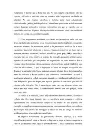 exatamente o mesmo que é bom para ela. As suas reações espontâneas são tão
capazes, eficientes e corretas como se tivessem sido longamente meditadas de
antemão. As suas reações sensoriais e motoras estão mais estreitamente
correlacionadas (percepção fisiognômica). Além disso, aprendemos as dificuldades e
perigos daqueles antiquados sistemas racionalistas em que se supunha que as
capacidades estavam dispostas hierárquica-dicotomicamente, com a racionalidade
no topo, em vez de em completa integração.
33. Esse progresso no sentido do conceito de um inconsciente sadio e de uma
irracionalidade sadia estimula a nossa conscientização das limitações do pensamento
puramente abstrato, do pensamento verbal e do pensamento analítico. Se a nossa
esperança é descrever totalmente o mundo, é necessário reservar um lugar para o
processo primário, pré-verbal, inefável, metafórico, para [pág. 243] a experiência
concreta, para os tipos intuitivo e estético de cognição, porquanto existem certos
aspectos da realidade que não podem ser cognoscidos de outra maneira. Isso é
verdade até no domínio da ciência, agora que sabemos 1) que a criatividade tem suas
raízes no não-racional, 2) que a linguagem é e deve ser sempre inadequada para
descrever a realidade total, 3) que qualquer conceito abstrato deixa de fora uma boa
parte da realidade e 4) que aquilo a que chamamos “conhecimento” (o qual é,
usualmente, abstrato e verbal, num grau superlativo, e nitidamente definido) serve,
com freqüência, para nos cegar para aquelas parcelas da realidade que não são
cobertas pela abstração. Isto é, capacita-nos mais para ver algumas coisas, mas
menos para ver outras coisas. O conhecimento abstrato tem seus perigos, assim
como seus usos.
A ciência e a educação, sendo exclusivamente abstratas demais, livrescas e
verbais, não têm lugar bastante para a experiência crua, concreta e estética,
especialmente dos acontecimentos subjetivos no íntimo de nós próprios. Por
exemplo, os psicólogos organísmicos certamente concordariam sobre a conveniência
da educação mais criativa na percepção e criação de arte, na dança, no atletismo
(estilo grego) e na observação fenomenológica.
O objetivo fundamental do pensamento abstrato, analítico, é a maior
simplificação possível, isto é, a fórmula, o diagrama, o mapa, a planta, o esquema, o
cartoon, assim como certos tipos de pintura abstrata. O nosso domínio do mundo é
 