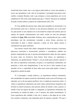 incentivado desse modo, mas a sua riqueza pode perder-se, como uma punição, a
menos que aprendamos a dar valor às S-cognições, à percepção-com-amor-e-com-
carinho, à atenção flutuante, tudo o que enriquece a nossa experiência, em vez de
empobrecê-la. Não existe razão alguma para que a “ciência” não possa ser ampliada
de modo a incluir ambas as espécies de conhecimentos (262, 279).
34. Essa aptidão das pessoas mais sadias para mergulhar no inconsciente e no
pré-consciente, para usar e valorizar os seus processos primários, em vez de temê-
los, para aceitar os seus impulsos em vez de mantê-los sempre sob controle, para ser
capazes de regredir voluntariamente sem medo, resulta ser uma das principais
condições da [pág. 244] criatividade. Podemos, pois, compreender por que a saúde
psicológica está tão estreitamente vinculada a certas formas universais de
criatividade (à parte o talento especial), a ponto de levar alguns autores a
considerarem-nas quase sinônimos.
Esse mesmo vínculo entre saúde e integração de forças racionais e irracionais
(processos conscientes e inconscientes, primários e secundários), também nos
permite compreender por que as pessoas psicologicamente sadias são mais capazes
de gozar, amar, rir, divertir-se, fazer humor, dizer tolices, ser caprichosas e
fantasiosas, ser agradavelmente “birutas” e, de um modo geral, permitir, apreciar e
dar valor às experiências emocionais, em geral, e às experiências culminantes, em
particular, e tê-las mais freqüentemente. E isso nos leva à forte suspeita de que
aprender ad hoc a capacidade de fazer todas essas coisas pode ajudar a criança a
progredir no sentido da saúde.
35. A percepção e criação estéticas, e as experiências estéticas culminantes,
são consideradas um aspecto central da vida humana, assim como da Psicologia e da
educação, em vez de um aspecto periférico. Isso é verdade por numerosas razões. 1)
Todas as experiências culminantes são (entre outras características) integrativas das
divisões no interior da pessoa, entre pessoas, dentro do mundo e entre a pessoa e o
mundo. Como um aspecto da saúde é a integração, as experiências culminantes são
movimentos no sentido da saúde, e, em si mesmas, são saúdes momentâneas. 2)
Essas experiências dão validade à vida, isto é, tornam a vida digna de ser vivida.
Isso constitui, certamente, uma importante parte da resposta à questão: “Por que é
 