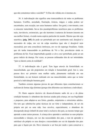 que não cometemos todos o suicídio?” 3) Elas são válidas em si mesmas etc.
36. A individuação não significa uma transcendência de todos os problemas
humanos. Conflito, ansiedade, frustração, tristeza, mágoa e culpa podem ser
encontrados, sem exceção, nos seres humanos sadios. Em geral, o movimento, com
a crescente maturidade, faz-se dos pseudoproblemas neuróticos para os problemas
reais, inevitáveis, existenciais, que são inerentes à natureza do homem (mesmo em
sua melhor forma), vivendo numa espécie particular de mundo. Mesmo que não seja
neurótico, [pág. 245] ele pode ser perturbado por um sentimento real, desejável e
necessário de culpa, em vez da culpa neurótica (que não é desejável nem
necessária), por uma consciência intrínseca, em vez do superego freudiano. Ainda
que ele tenha transcendido os problemas de Vir a Ser, prevalecem ainda os
problemas de Ser. Ficar imperturbado quando se deve estar perturbado, pode ser um
grave indício de doença. Por vezes, as pessoas enfatuadas têm de ser intimidadas
“para se darem conta da realidade”.
37. A individuação não é geral. Tem lugar através da feminilidade ou
masculinidade, que são prepotentes em relação à humanidade geral. Isto é, uma
pessoa deve ser primeiro uma mulher sadia, plenamente realizada em sua
feminilidade, ou um homem realizado em sua masculinidade, antes que se torne
possível a individuação humana geral.
Também existem algumas provas de que diferentes tipos constitucionais se
realizam de formas algo distintas (porque têm diferentes eus interiores a individuar).
38. Outro aspecto decisivo do desenvolvimento sadio do eu e da plena
condição humana é o abandono das técnicas usadas pela criança, em sua fragilidade
e pequenez, para adaptar-se aos fortes, grandes, onipotentes e oniscientes adultos.
Ela tem que substituí-las pelas técnicas de ser forte e independente, de ser ela
própria um pai ou uma mãe. Isso envolve, especialmente, o abandono do
desesperado desejo infantil do amor total e exclusivo dos pais, ao mesmo tempo que
aprende a amar outras pessoas. A criança deve aprender a satisfazer as suas próprias
necessidades e desejos, em vez das necessidades dos pais, e tem de aprender a
satisfazer ela própria os seus desejos e necessidades em vez de depender dos pais
para que o façam por ela. Deve renunciar a ser boa por medo e para conservar o
 