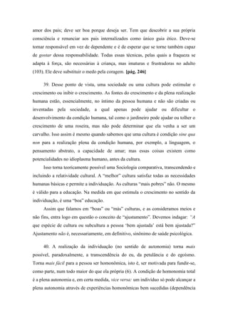 amor dos pais; deve ser boa porque deseja ser. Tem que descobrir a sua própria
consciência e renunciar aos pais internalizados como único guia ético. Deve-se
tornar responsável em vez de dependente e é de esperar que se torne também capaz
de gostar dessa responsabilidade. Todas essas técnicas, pelas quais a fraqueza se
adapta à força, são necessárias à criança, mas imaturas e frustradoras no adulto
(103). Ele deve substituir o medo pela coragem. [pág. 246]
39. Desse ponto de vista, uma sociedade ou uma cultura pode estimular o
crescimento ou inibir o crescimento. As fontes do crescimento e da plena realização
humana estão, essencialmente, no íntimo da pessoa humana e não são criadas ou
inventadas pela sociedade, a qual apenas pode ajudar ou dificultar o
desenvolvimento da condição humana, tal como o jardineiro pode ajudar ou tolher o
crescimento de uma roseira, mas não pode determinar que ela venha a ser um
carvalho. Isso assim é mesmo quando sabemos que uma cultura é condição sine qua
non para a realização plena da condição humana, por exemplo, a linguagem, o
pensamento abstrato, a capacidade de amar; mas essas coisas existem como
potencialidades no idioplasma humano, antes da cultura.
Isso torna teoricamente possível uma Sociologia comparativa, transcendendo e
incluindo a relatividade cultural. A “melhor” cultura satisfaz todas as necessidades
humanas básicas e permite a individuação. As culturas “mais pobres” não. O mesmo
é válido para a educação. Na medida em que estimula o crescimento no sentido da
individuação, é uma “boa” educação.
Assim que falamos em “boas” ou “más” culturas, e as consideramos meios e
não fins, entra logo em questão o conceito de “ajustamento”. Devemos indagar: “A
que espécie de cultura ou subcultura a pessoa ‘bem ajustada’ está bem ajustada?”
Ajustamento não é, necessariamente, em definitivo, sinônimo de saúde psicológica.
40. A realização da individuação (no sentido de autonomia) torna mais
possível, paradoxalmente, a transcendência do eu, da petulância e do egoísmo.
Torna mais fácil para a pessoa ser homonômica, isto é, ser motivada para fundir-se,
como parte, num todo maior do que ela própria (6). A condição de homonomia total
é a plena autonomia e, em certa medida, vice versa: um indivíduo só pode alcançar a
plena autonomia através de experiências homonômicas bem sucedidas (dependência
 