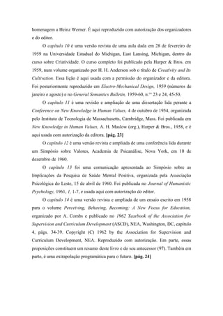 homenagem a Heinz Werner. É aqui reproduzido com autorização dos organizadores
e do editor.
O capítulo 10 é uma versão revista de uma aula dada em 28 de fevereiro de
1959 na Universidade Estadual do Michigan, East Lansing, Michigan, dentro do
curso sobre Criatividade. O curso completo foi publicado pela Harper & Bros. em
1959, num volume organizado por H. H. Anderson sob o título de Creativity and Its
Cultivation. Essa lição é aqui usada com a permissão do organizador e da editora.
Foi posteriormente reproduzido em Electro-Mechanical Design, 1959 (números de
janeiro e agosto) e no General Semantics Bulletin, 1959-60, n.°s
23 e 24, 45-50.
O capítulo 11 é uma revisão e ampliação de uma dissertação lida perante a
Conference on New Knowledge in Human Values, 4 de outubro de 1954, organizada
pelo Instituto de Tecnologia de Massachusetts, Cambridge, Mass. Foi publicada em
New Knowledge in Human Values, A. H. Maslow (org.), Harper & Bros., 1958, e é
aqui usada com autorização da editora. [pág. 23]
O capítulo 12 é uma versão revista e ampliada de uma conferência lida durante
um Simpósio sobre Valores, Academia de Psicanálise, Nova York, em 10 de
dezembro de 1960.
O capítulo 13 foi uma comunicação apresentada ao Simpósio sobre as
Implicações da Pesquisa de Saúde Mental Positiva, organizada pela Associação
Psicológica do Leste, 15 de abril de 1960. Foi publicada no Journal of Humanistic
Psychology, 1961, 1, 1-7, e usada aqui com autorização do editor.
O capitulo 14 é uma versão revista e ampliada de um ensaio escrito em 1958
para o volume Perceiving, Behaving, Becoming: A New Focus for Education,
organizado por A. Combs e publicado no 1962 Yearbook of the Association for
Supervision and Curriculum Development (ASCD), NEA, Washington, DC, capítulo
4, págs. 34-39. Copyright (C) 1962 by the Association for Supervision and
Curriculum Development, NEA. Reproduzido com autorização. Em parte, essas
proposições constituem um resumo deste livro e do seu antecessor (97). Também em
parte, é uma extrapolação programática para o futuro. [pág. 24]
 