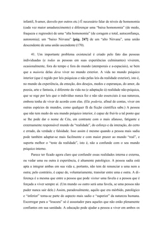 infantil, S-amor, desvelo por outros etc.) É necessário falar de níveis de homonomia
(cada vez maior amadurecimento) e diferençar uma “baixa homonomia” (de medo,
fraqueza e regressão) de uma “alta homonomia” (de coragem e total, autoconfiança,
autonomia); um “baixo Nirvana” [pág. 247] de um “alto Nirvana”, uma união
descendente de uma união ascendente (170).
41. Um importante problema existencial é criado pelo fato das pessoas
individuadas (e todas as pessoas em suas experiências culminantes) viverem,
ocasionalmente, fora do tempo e fora do mundo (atemporais e a-espaciais), se bem
que a maioria delas deva viver no mundo exterior. A vida no mundo psíquico
interior (que é regido por leis psíquicas e não pelas leis da realidade exterior), isto é,
no mundo da experiência, da emoção, dos desejos, medos e esperanças, do amor, da
poesia, arte e fantasia, é diferente da vida na (e adaptação à) realidade não-psíquica,
que se rege por leis que o indivíduo nunca fez e não são essenciais à sua natureza,
embora tenha de viver de acordo com elas. (Ele poderia, afinal de contas, viver em
outras espécies de mundos, como qualquer fã da ficção científica sabe.) A pessoa
que não tem medo do seu mundo psíquico interior, é capaz de fruí-lo a tal ponto que
se lhe pode dar o nome de Céu, em contraste com o mais afanoso, fatigante e
externamente responsável mundo da “realidade”, do esforço e da interação, do certo
e errado, da verdade e falsidade. Isso assim é mesmo quando a pessoa mais sadia
pode também adaptar-se mais facilmente e com maior prazer ao mundo “real”, e
suporta melhor o “teste da realidade”, isto é, não a confunde com o seu mundo
psíquico interno.
Parece ter ficado agora claro que confundir essas realidades interna e externa,
ou vedar uma ou outra à experiência, é altamente patológico. A pessoa sadia está
apta a integrar ambas em sua vida e, portanto, não tem de renunciar a uma nem a
outra; pelo contrário, é capaz de, voluntariamente, transitar entre uma e outra. A di-
ferença é a mesma que entre a pessoa que pode visitar uma favela e a pessoa que é
forçada a viver sempre aí. (Um mundo ou outro será uma favela, se uma pessoa não
puder nunca sair dele.) Assim, paradoxalmente, aquilo que era mórbido, patológico
e “inferior” torna-se parte do aspecto mais sadio e “superior” da natureza humana.
Escorregar para a “loucura” só é assustador para aqueles que não estão plenamente
confiantes em sua sanidade. A educação pode ajudar a pessoa a viver em ambos os
 