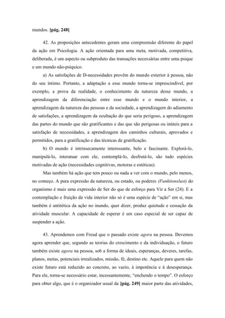 mundos. [pág. 248]
42. As proposições antecedentes geram uma compreensão diferente do papel
da ação em Psicologia. A ação orientada para uma meta, motivada, competitiva,
deliberada, é um aspecto ou subproduto das transações necessárias entre uma psique
e um mundo não-psíquico.
a) As satisfações de D-necessidades provêm do mundo exterior à pessoa, não
do seu íntimo. Portanto, a adaptação a esse mundo torna-se imprescindível, por
exemplo, a prova da realidade, o conhecimento da natureza desse mundo, a
aprendizagem da diferenciação entre esse mundo e o mundo interior, a
aprendizagem da natureza das pessoas e da sociedade, a aprendizagem do adiamento
de satisfações, a aprendizagem da ocultação do que seria perigoso, a aprendizagem
das partes do mundo que são gratificantes e das que são perigosas ou inúteis para a
satisfação de necessidades, a aprendizagem dos caminhos culturais, aprovados e
permitidos, para a gratificação e das técnicas de gratificação.
b) O mundo é intrinsecamente interessante, belo e fascinante. Explorá-lo,
manipulá-lo, interatuar com ele, contemplá-lo, desfrutá-lo, são tudo espécies
motivadas de ação (necessidades cognitivas, motoras e estéticas).
Mas também há ação que tem pouco ou nada a ver com o mundo, pelo menos,
no começo. A pura expressão da natureza, ou estado, ou poderes (Funktionslust) do
organismo é mais uma expressão de Ser do que de esforço para Vir a Ser (24). E a
contemplação e fruição da vida interior não só é uma espécie de “ação” em si, mas
também é antitética da ação no inundo, quer dizer, produz quietude e cessação da
atividade muscular. A capacidade de esperar é um caso especial de ser capaz de
suspender a ação.
43. Aprendemos com Freud que o passado existe agora na pessoa. Devemos
agora aprender que, segundo as teorias do crescimento e da individuação, o futuro
também existe agora na pessoa, sob a forma de ideais, esperanças, deveres, tarefas,
planos, metas, potenciais irrealizados, missão, fé, destino etc. Aquele para quem não
existe futuro está reduzido ao concreto, ao vazio, à impotência e à desesperança.
Para ele, torna-se necessário estar, incessantemente, “enchendo o tempo”. O esforço
para obter algo, que é o organizador usual da [pág. 249] maior parte das atividades,
 