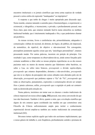encontros intelectuais e os jornais científicos que torna certas espécies de verdade
pessoal e certos estilos de expressão “inadequados” ou impróprios?
A resposta a que tenho de chegar é muito apropriada para discussão aqui.
Nesta reunião, estamos tateando o caminho para o fenomenológico, o experiencial, o
existencial, o idiográfico, o inconsciente, o privado, o profundamente pessoal; mas
ficou claro, para mim, que estamos tentando fazê-lo numa atmosfera ou moldura
intelectual herdada, que é inteiramente inadequada e fria, a que poderíamos chamar
até proibitiva.
As nossas revistas, livros e conferências são, primordialmente, adequados à
comunicação e debate do racional, do abstrato, do lógico, do público, do impessoal,
do nomotético, do repetível, do objetivo e não-emocional. Por conseguinte,
pressupõem justamente aquelas coisas que nós, “psicólogos personalistas”, estamos
procurando mudar. Por outras palavras, incorrem em petição de princípio. Um
resultado é que, como terapeutas ou observadores-do-eu, ainda somos forçados pelo
costume acadêmico a falar sobre as nossas próprias experiências ou as dos nossos
pacientes mais ou menos da mesma maneira que falaríamos sobre bactérias, ou
sobre a Lua, ou sobre ratos brancos, pressupondo a divisão sujeito-objeto,
pressupondo que estamos desprendidos, distantes e não-envolvidos, pressupondo
que nós (e os objetos da percepção) não somos afetados nem alterados pelo ato de
observação, pressupondo que podemos separar o “Eu” do “Tu”, pressupondo que
todas as observações, pensamentos, expressões e comunicações devem ser sempre
frios e jamais calorosos, enfim, pressupondo que a cognição só pode ser contami-
nada ou destorcida pela emoção etc.
Numa palavra, insistimos em tentar usar os cânones e modos tradicionais da
ciência impessoal em nossa ciência [pág. 252] pessoal, mas estou convencido de que
isso não funcionará. Também é óbvio, quanto a mim, que a revolução científica que
alguns de nós estamos agora cozinhando (na medida em que construímos uma
Filosofia da Ciência suficientemente ampla para incluir o conhecimento
experiencial) deverá ampliar-se também aos modos tradicionais da comunicação
intelectual (262).
Devemos tornar explícito aquilo que todos nós aceitamos implicitamente, que
o nosso gênero de trabalho é, com freqüência, profundamente sentido e promana de
 