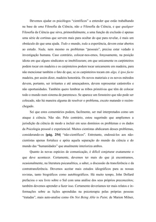 Devemos ajudar os psicólogos “científicos” a entender que estão trabalhando
na base de uma Filosofia da Ciência, não a Filosofia da Ciência, e que qualquer
Filosofia da Ciência que sirva, primordialmente, a uma função de exclusão é apenas
uma série de cortinas que servem mais para ocultar do que para revelar, é mais um
obstáculo do que uma ajuda. Todo o mundo, toda a experiência, devem estar abertos
ao estudo. Nada, nem mesmo os problemas “pessoais”, precisa estar vedado à
investigação humana. Caso contrário, colocar-nos-emos, forçosamente, na posição
idiota em que alguns sindicatos se imobilizaram; em que unicamente os carpinteiros
podem tocar em madeira e os carpinteiros podem tocar unicamente em madeira, para
não mencionar também o fato de que, se os carpinteiros tocam em algo, é ipso facto
madeira, por assim dizer, madeira honorária. Os novos materiais e os novos métodos
devem, portanto, ser irritantes e até ameaçadores, devem representar catástrofes e
não oportunidades. Também quero lembrar as tribos primitivas que têm de colocar
todo o mundo num sistema de parentesco. Se aparece um forasteiro que não pode ser
colocado, não há maneira alguma de resolver o problema, exceto matando o recém-
chegado.
Sei que estes comentários podem, facilmente, ser mal interpretados como um
ataque à ciência. Não são. Pelo contrário, estou sugerindo que ampliemos a
jurisdição da ciência de modo a incluir em seus domínios os problemas e os dados
da Psicologia pessoal e experiencial. Muitos cientistas abdicaram desses problemas,
considerando-os [pág. 254] “não-científicos”. Entretanto, endossá-los aos não-
cientistas apenas fortalece e apóia aquela separação do mundo da ciência e do
mundo das “humanidades” que atualmente interioriza ambos.
Quanto às novas espécies de comunicação, é difícil conjeturar exatamente o
que deve acontecer. Certamente, devemos ter mais do que já encontramos,
ocasionalmente, na literatura psicanalítica, a saber, a discussão da transferência e da
contratransferência. Devemos aceitar mais estudos idiográficos para as nossas
revistas, tanto biográficos como autobiográficos. Há muito tempo, John Dollard
prefaciou o seu livro sobre o Sul com uma análise dos seus próprios preconceitos;
também devemos aprender a fazer isso. Certamente deveríamos ter mais relatos e in-
formações sobre as lições aprendidas na psicoterapia pelas próprias pessoas
“tratadas”, mais auto-analise como On Not Being Able to Paint, de Marion Milner,
 