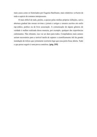 mais casos como os historiados por Eugenia Hanfmann, mais relatórios verbatim de
toda a espécie de contatos interpessoais.
O mais difícil de tudo, porém, a ajuizar pelas minhas próprias inibições, será a
abertura gradual das nossas revistas e jornais a artigos e ensaios escritos em estilo
rap-sódico, poético ou de livre associação. A comunicação de alguns gêneros de
verdade é melhor realizada dessa maneira, por exemplo, qualquer das experiências
culminantes. Não obstante, isso vai ser duro para todos. Compiladores mais astutos
seriam necessários para a terrível tarefa de separar o cientificamente útil da grande
inundação de tolices que certamente ocorreria logo que essa porta fosse aberta. Tudo
o que posso sugerir é uma prova cautelosa. [pág. 255]
 