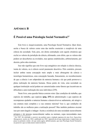 APÊNDICE B
É Possível uma Psicologia Social Normativa?1
Este livro é, inequivocamente, uma Psicologia Social Normativa. Quer dizer,
aceita a busca de valores como uma das tarefas essenciais e exeqüíveis de uma
ciência da sociedade. Está, pois, em direta contradição com aquela ortodoxia que
exclui os valores da jurisdição da ciência, afirmando, com efeito, que os valores não
podem ser descobertos ou revelados, mas apenas estabelecidos, arbitrariamente, por
decreto, pelos não-cientistas.
Isso não significa que este livro seja antagônico em relação à ciência clássica,
isenta de valores, ou à ciência social puramente descritiva. Pelo contrário, procura
incluir ambas numa concepção mais ampla e mais abrangente da ciência e
tecnologia humanísticas, uma concepção baseada, francamente, no reconhecimento
de que a ciência é um subproduto da natureza humana e de que pode promover a
plena realização da natureza humana. Desse ponto de vista, uma sociedade ou
qualquer instituição social podem ser caracterizadas como fatores que incentivam ou
dificultam a auto-realização dos seus indivíduos (259).
Neste livro, uma questão básica consiste nisto: Que condições de trabalho, que
espécies de trabalho, que espécies [pág. 257] de administração e que espécies de
recompensas ajudarão a natureza humana a desenvolver-se sadiamente, até atingir a
sua estatura mais completa e a sua estatura máxima? Isso é, que condições de
trabalho são as melhores para a realização pessoal? Mas também podemos encarar
isso por outro ângulo e indagar: Aceita a existência de uma sociedade razoavelmente
próspera e de pessoas razoavelmente sadias ou normais, cujas necessidades mais
1
Em 1967, fui solicitado a escrever um prefácio para a tradução japonesa do meu livro Eupsychian
Management, escrito em 1962 e publicado em 1965. Apercebi-me de que tergiversara e improvisara um
pouco na primeira versão e de que sentia agora, definitivamente, que uma Psicologia Social Normativa
era possível e que eu tinha menos medo de dizê-lo.
 