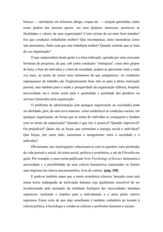 básicas — satisfações em alimento, abrigo, roupas etc. — estejam garantidas, então
como podem tais pessoas querer, em seus próprios interesses, promover as
finalidades e valores de uma organização? Como teriam de ser mais bem tratadas?
Em que condições trabalharão melhor? Que recompensas, tanto monetárias como
não-monetárias, farão com que elas trabalhem melhor? Quando sentirão que se trata
da sua organização?
O que surpreenderá muita gente é a clara indicação, apoiada por uma crescente
literatura de pesquisas, de que, sob certas condições “sinérgicas”, esses dois grupos
de bens, o bem do indivíduo e o bem da sociedade, podem-se aproximar tanto e cada
vez mais, ao ponto de serem mais sinônimos do que antagônicos. As condições
eupsiquianas de trabalho são freqüentemente boas não só para a plena realização
pessoal, mas também para a saúde e prosperidade da organização (fábrica, hospital,
universidade etc.), assim como para a quantidade e qualidade dos produtos ou
serviços fornecidos pela organização.
O problema de administração (em qualquer organização ou sociedade) pode
ser abordado, pois, de uma nova maneira: como estabelecer as condições sociais, em
qualquer organização, de forma que as metas do indivíduo se conjuguem e fundam
com as metas da organização? Quando é que isso é possível? Quando impossível?
Ou prejudicial? Quais são as forças que estimulam a sinergia social e individual?
Que forças, por outro lado, aumentam o antagonismo entre a sociedade e o
indivíduo?
Obviamente, tais interrogações relacionam-se com as questões mais profundas
da vida pessoal e social, da teoria social, política e econômica, e até da Filosofia em
geral. Por exemplo, o meu recém-publicado livro Psychology of Science demonstra a
necessidade e a possibilidade de uma ciência humanística transcender os limites
auto-impostos da ciência mecanomórfica, livre de valores. [pág. 258]
E pode-se também supor que a teoria econômica clássica, baseada como está
numa teoria inadequada de motivação humana seja igualmente suscetível de ser
revolucionada pela aceitação da realidade biológica das necessidades humanas
superiores, incluindo o impulso para a individuação e o amor pelos valores
supremos. Estou certo de que algo semelhante é também verdadeiro no tocante à
ciência política, à Sociologia e a todas as ciências e profissões humanas e sociais.
 