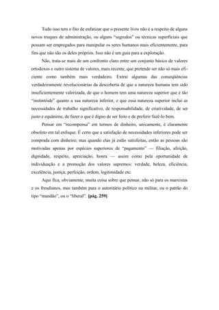 Tudo isso tem o fito de enfatizar que o presente livro não é a respeito de alguns
novos truques de administração, ou alguns “segredos” ou técnicas superficiais que
possam ser empregados para manipular os seres humanos mais eficientemente, para
fins que não são os deles próprios. Isso não é um guia para a exploração.
Não, trata-se mais de um confronto claro entre um conjunto básico de valores
ortodoxos e outro sistema de valores, mais recente, que pretende ser não só mais efi-
ciente como também mais verdadeiro. Extrai algumas das conseqüências
verdadeiramente revolucionárias da descoberta de que a natureza humana tem sido
insuficientemente valorizada, de que o homem tem uma natureza superior que é tão
“instintóide” quanto a sua natureza inferior, e que essa natureza superior inclui as
necessidades de trabalho significativo, de responsabilidade, de criatividade, de ser
justo e equânime, de fazer o que é digno de ser feito e de preferir fazê-lo bem.
Pensar em “recompensa” em termos de dinheiro, unicamente, é claramente
obsoleto em tal enfoque. É certo que a satisfação de necessidades inferiores pode ser
comprada com dinheiro; mas quando elas já estão satisfeitas, então as pessoas são
motivadas apenas por espécies superiores de “pagamento” — filiação, afeição,
dignidade, respeito, apreciação, honra — assim como pela oportunidade de
individuação e a promoção dos valores supremos: verdade, beleza, eficiência,
excelência, justiça, perfeição, ordem, legitimidade etc.
Aqui fica, obviamente, muita coisa sobre que pensar, não só para os marxistas
e os freudianos, mas também para o autoritário político ou militar, ou o patrão do
tipo “mandão”, ou o “liberal”. [pág. 259]
 