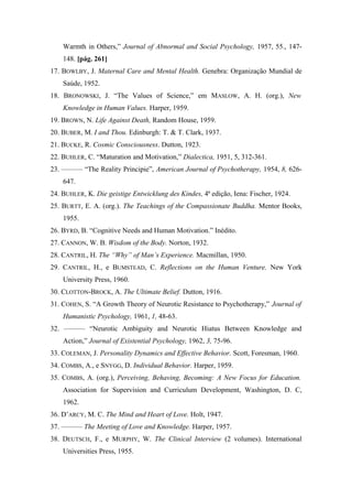 Warmth in Others,” Journal of Abnormal and Social Psychology, 1957, 55., 147-
148. [pág. 261]
17. BOWLBY, J. Maternal Care and Mental Health. Genebra: Organização Mundial de
Saúde, 1952.
18. BRONOWSKI, J. “The Values of Science,” em MASLOW, A. H. (org.), New
Knowledge in Human Values. Harper, 1959.
19. BROWN, N. Life Against Death, Random House, 1959.
20. BUBER, M. I and Thou. Edinburgh: T. & T. Clark, 1937.
21. BUCKE, R. Cosmic Consciousness. Dutton, 1923.
22. BUHLER, C. “Maturation and Motivation,” Dialectica, 1951, 5, 312-361.
23. ——— “The Reality Principie”, American Journal of Psychotherapy, 1954, 8, 626-
647.
24. BUHLER, K. Die geistige Entwicklung des Kindes, 4ª edição, Iena: Fischer, 1924.
25. BURTT, E. A. (org.). The Teachings of the Compassionate Buddha. Mentor Books,
1955.
26. BYRD, B. “Cognitive Needs and Human Motivation.” Inédito.
27. CANNON, W. B. Wisdom of the Body. Norton, 1932.
28. CANTRIL, H. The “Why” of Man’s Experience. Macmillan, 1950.
29. CANTRIL, H., e BUMSTEAD, C. Reflections on the Human Venture. New York
University Press, 1960.
30. CLOTTON-BROCK, A. The Ultimate Belief. Dutton, 1916.
31. COHEN, S. “A Growth Theory of Neurotic Resistance to Psychotherapy,” Journal of
Humanistic Psychology, 1961, 1, 48-63.
32. ——— “Neurotic Ambiguity and Neurotic Hiatus Between Knowledge and
Action,” Journal of Existential Psychology, 1962, 3, 75-96.
33. COLEMAN, J. Personality Dynamics and Effective Behavior. Scott, Foresman, 1960.
34. COMBS, A., e SNYGG, D. Individual Behavior. Harper, 1959.
35. COMBS, A. (org.), Perceiving, Behaving, Becoming: A New Focus for Education.
Association for Supervision and Curriculum Development, Washington, D. C,
1962.
36. D’ARCY, M. C. The Mind and Heart of Love. Holt, 1947.
37. ——— The Meeting of Love and Knowledge. Harper, 1957.
38. DEUTSCH, F., e MURPHY, W. The Clinical Interview (2 volumes). International
Universities Press, 1955.
 