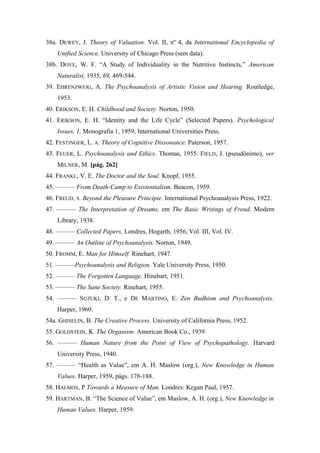 38a. DEWEY, J. Theory of Valuation. Vol. II, nº 4, da International Encyclopedia of
Unified Science. University of Chicago Press (sem data).
38b. DOVE, W. F. “A Study of Individuality in the Nutritive Instincts,” American
Naturalist, 1935, 69, 469-544.
39. EHRENZWEIG, A. The Psychoanalysis of Artistic Vision and Hearing. Routledge,
1953.
40. ERIKSON, E. H. Childhood and Society. Norton, 1950.
41. ERIKSON, E. H. “Identity and the Life Cycle” (Selected Papers). Psychological
Issues, 1, Monografia 1, 1959, International Universities Press.
42. FESTINGER, L. A. Theory of Cognitive Dissonance. Paterson, 1957.
43. FEUER, L. Psychoanalysis and Ethics. Thomas, 1955. FIELD, J. (pseudônimo), ver
MILNER, M. [pág. 262]
44. FRANKL, V. E. The Doctor and the Soul. Knopf, 1955.
45. ——— From Death-Camp to Existentialism. Beacon, 1959.
46. FREUD, S. Beyond the Pleasure Principie. International Psychoanalysis Press, 1922.
47. ——— The Interpretation of Dreams, em The Basic Writings of Freud. Modern
Library, 1938.
48. ——— Collected Papers, Londres, Hogarth, 1956, Vol. III, Vol. IV.
49. ——— An Outline of Psychoanalysis. Norton, 1949.
50. FROMM, E. Man for Himself. Rinehart, 1947.
51. ———Psychoanalysis and Religion. Yale University Press, 1950.
52. ——— The Forgotten Language. Hinehart, 1951.
53. ——— The Sane Society. Rinehart, 1955.
54. ——— SUZUKI, D. T., e DE MARTINO, E. Zen Budhism and Psychoanalysis.
Harper, 1960.
54a. GHISELIN, B. The Creative Process. University of California Press, 1952.
55. GOLDSTEIN, K. The Organism. American Book Co., 1939.
56. ——— Human Nature from the Point of View of Psychopathology. Harvard
University Press, 1940.
57. ——— “Health as Value”, em A. H. Maslow (org.), New Knowledge in Human
Values. Harper, 1959, págs. 178-188.
58. HALMOS, P Towards a Measure of Man. Londres: Kegan Paul, 1957.
59. HARTMAN, B. “The Science of Value”, em Maslow, A. H. (org.), New Knowledge in
Human Values. Harper, 1959.
 