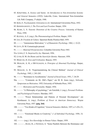 83. KOKZYBSKI, A. Science and Sanity: An Introduction to Non-Aristotelian Systems
and General Semantics (1933). Lakeville, Conn.: International Non-Aristotelian
Lib. Publ. Company, 3ª edição, 1948.
84. KHIS, E. Psychoanalytic Exloration in Art. International Universities Press, 1952.
85. KRISHSNAMURTI, J. The First and Last Freedom. Harper, 1954.
86. KUBIE, L. S. Neurotic Distortion of the Creative Process. University of Kansas
Press, 1958.
87. KUENZLI, A. E. (org.), The Phenomenological Problem, Harper, 1959.
88. LEE, D. Freedom & Culture. Spectrum Books Prentice-Hall, 1959.
89. ——— “Autonomous Motivation,” J. of Humanistic Psychology, 1962, 1, 12-22.
90. LEVY, D. M. Comunicação pessoal.
91. ——— Maternal Overprotection. Columbia University Press 1943.
91a. LEWIS, C. S. Surprised by Joy. Harcourt, 1956.
92. LYND, H. M. On Shame and the Search for Identity. Harcourt, 1958.
93. MARCUSE, H. Eros and Civilisation. Beacon, 1955.
94. MASLOW, A. H., e MITTELMANN, B. Principies of Abnormal Psychology. Harper,
1941.
95. MASLOW, A. H. “Experimentalizing the Clinical Method,” Journal of Clinical
Psychology, 1945, 1, 241-243.
96. ——— “Resistance to Acculturation,” Journal of Social Issues, 1951, 7, 26-29.
96a. ——— “Comments on Dr. Old’s Paper,” em M. R. Jones (org.), Nebraska
Symposium on Motivation, 1955, University of Nebraska Press, 1955.
97. ——— Motivation and Personality. Harper, 1954.
98. ——— “A Philosophy of psychology,” em Fairchild, J. (org.), Personal Problems
and Psychological Frontiers. Sheridan, 1957.
99. ——— “Power Relationships and Patterns of Personal Development,” em
Kornhauser, A. (org.), Problems of Power in American Democracy. Wayne
University Press, 1957. [pág. 264]
100. ——— “Two Kinds of Cognition,” General Semantics Bulletin, 1957, n.°s 20 e 21,
17-22.
101. ——— “Emotional Blocks to Creativity,” J. of Individual Psychology, 1958, 14,
51-56.
102. ——— (org.). New Knowledge in Human Values. Harper, 1959.
103. ——— , RAND, H., e NEWMAN, S. “Some Parallels Between the Dominance and
 
