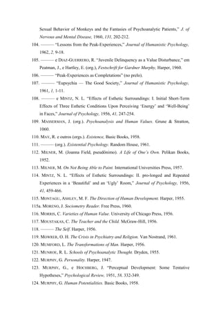 Sexual Behavior of Monkeys and the Fantasies of Psychoanalytic Patients,” J. of
Nervous and Mental Disease, 1960, 131, 202-212.
104. ——— “Lessons from the Peak-Experiences,” Journal of Humanistic Psychology,
1962, 2, 9-18.
105. ——— e DIAZ-GUERRERO, R. “Juvenile Delinquency as a Value Disturbance,” em
Peatman, J., e Hartley, E. (org.), Festschrift for Gardner Murphy, Harper, 1960.
106. ——— “Peak-Experiences as Completations” (no prelo).
107. ——— “Eupsychia — The Good Society,” Journal of Humanistic Psychology,
1961, 1, 1-11.
108. ——— e MINTZ, N. L. “Effects of Esthetic Surroundings: I. Initial Short-Term
Effects of Three Esthetic Conditions Upon Perceiving ‘Energy’ and ‘Well-Being’
in Faces,” Journal of Psychology, 1956, 41, 247-254.
109. MASSERMAN, J. (org.). Psychoanalysis and Human Values. Grune & Stratton,
1060.
110. MAY, R. e outros (orgs.). Existence, Basic Books, 1958.
111. ——— (org.). Existential Psychology. Random House, 1961.
112. MILNER, M. (Joanna Field, pseudônimo). A Life of One’s Own. Pelikan Books,
1952.
113. MILNER, M. On Not Being Able to Paint. International Universities Press, 1957.
114. MINTZ, N. L. “Effects of Esthetic Surroundings: II. pro-longed and Repeated
Experiences in a ‘Beautiful’ and an ‘Ugly’ Room,” Journal of Psychology, 1956,
41, 459-466.
115. MONTAGU, ASHLEY, M. F. The Direction of Human Development. Harper, 1955.
115a. MORENO, J. Sociometry Reader. Free Press, 1960.
116. MORRIS, C. Varieties of Human Value. University of Chicago Press, 1956.
117. MOUSTAKAS, C. The Teacher and the Child. McGraw-Hill, 1956.
118. ——— The Self. Harper, 1956.
119. MOWRER, O. H. The Crisis in Psychiatry and Religion. Van Nostrand, 1961.
120. MUMFORD, L. The Transformations of Man. Harper, 1956.
121. MUNROE, R. L. Schools of Psychoanalytic Thought. Dryden, 1955.
122. MURPHY, G. Personality. Harper, 1947.
123. MURPHY, G., e HOCHBERG, J. “Perceptual Development: Some Tentative
Hypotheses,” Psychological Review, 1951, 58, 332-349.
124. MURPHY, G. Human Potentialities. Basic Books, 1958.
 