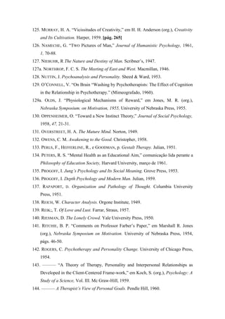 125. MURRAY, H. A. “Vicissitudes of Creativity,” em H. H. Anderson (org.), Creativity
and Its Cultivation. Harper, 1959. [pág. 265]
126. NAMECHE, G. “TWO Pictures of Man,” Journal of Humanistic Psychology, 1961,
1, 70-88.
127. NIEBUHR, R The Nature and Destiny of Man. Scribner’s, 1947.
127a. NORTHROP, F. C. S. The Meeting of East and West. Macmillan, 1946.
128. NUTTIN, J. Psychoanalysis and Personality. Sheed & Ward, 1953.
129. O’CONNELL, V. “On Brain “Washing by Psychotherapists: The Effect of Cognition
in the Relationship in Psychotherapy.” (Mimeografado, 1960).
129a. OLDS, J. “Physiological Mechanisms of Reward,” em Jones, M. R. (org.),
Nebraska Symposium. on Motivation, 1955, University of Nebraska Press, 1955.
130. OPPENHEIMER, O. “Toward a New Instinct Theory,” Journal of Social Psychology,
1958, 47, 21-31.
131. OVERSTREET, H. A. The Mature Mind. Norton, 1949.
132. OWENS, C. M. Awakening to the Good. Christopher, 1958.
133. PERLS, F., HEFFERLINE, R., e GOODMAN, p. Gestalt Therapy. Julian, 1951.
134. PETERS, R. S. “Mental Health as an Educational Aim,” comunicação lida perante a
Philosophy of Education Society, Harvard University, março de 1961.
135. PROGOFF, I. Jung’s Psychology and Its Social Meaning. Grove Press, 1953.
136. PROGOFF, I. Depth Psychology and Modern Man. Julian, 1959.
137. RAPAPORT, D. Organization and Pathology of Thought. Columbia University
Press, 1951.
138. REICH, W. Character Analysis. Orgone Institute, 1949.
139. REIK;, T. Of Love and Lust. Farrar, Straus, 1957.
140. RIESMAN, D. The Lonely Crowd. Yale University Press, 1950.
141. RITCHIE, B. P. “Comments on Professor Farber’s Paper,” em Marshall R. Jones
(org.), Nebraska Symposium on Motivation. University of Nebraska Press, 1954,
págs. 46-50.
142. ROGERS, C. Psychotherapy and Personality Change. University of Chicago Press,
1954.
143. ——— “A Theory of Therapy, Personality and Interpersonal Relationships as
Developed in the Client-Centered Frame-work,” em Koch, S. (org.), Psychology: A
Study of a Science, Vol. III. Mc Graw-Hill, 1959.
144. ——— A Therapist’s View of Personal Goals. Pendle Hill, 1960.
 