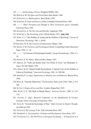 145. ——— On Becoming a Person. Houghton Mifflin, 1961.
146. ROKEACH, M. The Open and Closed Mind. Basic Books, 1960.
147. SCHACHTEL, E. Metamorphosis. Basic Books, 1959.
148. SCHILDER, P. Goals and Desires of Man, Columbia University Press, 1942.
149. ——— Mind: Perception and Thought in Their Constructive spects. Columbia
University Press, 1942.
150. SCHEINFELD, A. The New You and Heredity. Lippincott, 1950.
151. SCHWARZ, o. The Psychology of Sex. Pelican Books, 195-1. [pág. 266]
152. SHAW, F. J. “The Problem of Acting and the Problem of Becoming,” Journal of
Humanistic Psychology, 1961, 1, 64-69.
153 SHELDON, W. H. The Varieties of Temperament. Harper, 1942.
154. SHLIEN, J. M. Creativity and Psychological Health. Counselling Center Discussion
Paper, 1956, 11, 1-6.
155. ——— “A Criterium of Psychological Health,” Group Psychotherapy, 1956, 9, 1-
18.
156. SINNOTT, E. W. Matter, Mind and Man. Harper, 1957.
157. SMILLIE, D. “Truth and Reality from Two Points of View,” em Moustakas, C.
(org.), The Self. Harper, 1956.
157a. SMITH, M. B. “Mental Health Reconsidered: A Special Case of the Problem of
Values in Psychology,” American Psychology, 1961, 16, 299-306.
158. SOROKIN, P. A. (org.). Explorations in Altruistic Love and Behavior, Beacon Press,
1950.
159. SPITZ, R. “Anaclitic Depression,” Psychoanalitic Study of the Child, 1946, 2, 313-
342.
160. SUTTIE, I. Origins of Love and Hate. Londres: Kegan Paul. 1935.
160a. SZASZ, T. S. “The Myth of Mental Illness,” American Psychol., 1960, 15, 113-
118.
161. TAYLOR, C. (org.). Research Conference on the Identification of Creative
Scientific Talent. University of Utah Press, 1956.
162. TEAD, O. “Toward the Knowledge of Man,” Main Currents in Modern Thought,
novembro de 1955.
163. TILLICH, P. The Courage To Be. Yale University Press, 1952.
164. THOMPSON, C. Psychoanalysis: Evolution and Development. Grove Press, 1957.
165. VAN KAAM, A. L. The Third Force in European Psychology — Its Expression in A
 