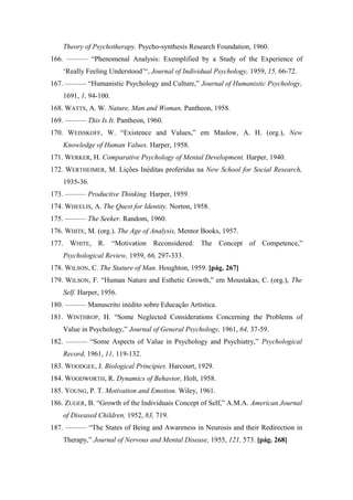 Theory of Psychotherapy. Psycho-synthesis Research Foundation, 1960.
166. ——— “Phenomenal Analysis: Exemplified by a Study of the Experience of
‘Really Feeling Understood’“, Journal of Individual Psychology, 1959, 15, 66-72.
167. ——— “Humanistic Psychology and Culture,” Journal of Humanistic Psychology,
1691, 1, 94-100.
168. WATTS, A. W. Nature, Man and Woman, Pantheon, 1958.
169. ——— This Is It. Pantheon, 1960.
170. WEISSKOFF, W. “Existence and Values,” em Maslow, A. H. (org.), New
Knowledge of Human Values. Harper, 1958.
171. WERKER, H. Comparative Psychology of Mental Development. Harper, 1940.
172. WERTHEIMER, M. Lições Inéditas proferidas na New School for Social Research,
1935-36.
173. ——— Productive Thinking. Harper, 1959.
174. WHEELIS, A. The Quest for Identity. Norton, 1958.
175. ——— The Seeker. Random, 1960.
176. WHITE, M. (org.). The Age of Analysis, Mentor Books, 1957.
177. WHITE, R. “Motivation Reconsidered: The Concept of Competence,”
Psychological Review, 1959, 66, 297-333.
178. WILSON, C. The Stature of Man. Houghton, 1959. [pág. 267]
179. WILSON, F. “Human Nature and Esthetic Growth,” em Moustakas, C. (org.), The
Self. Harper, 1956.
180. ——— Manuscrito inédito sobre Educação Artística.
181. WINTHROP, H. “Some Neglected Considerations Concerning the Problems of
Value in Psychology,” Journal of General Psychology, 1961, 64, 37-59.
182. ——— “Some Aspects of Value in Psychology and Psychiatry,” Psychological
Record, 1961, 11, 119-132.
183. WOODGEE, J. Biological Principies. Harcourt, 1929.
184. WOODWORTH, R. Dynamics of Behavior, Holt, 1958.
185. YOUNG, P. T. Motivation and Emotion. Wiley, 1961.
186. ZUGER, B. “Growth of the Individuais Concept of Self,” A.M.A. American Journal
of Diseased Children, 1952, 83, 719.
187. ——— “The States of Being and Awareness in Neurosis and their Redirection in
Therapy,” Journal of Nervous and Mental Disease, 1955, 121, 573. [pág. 268]
 