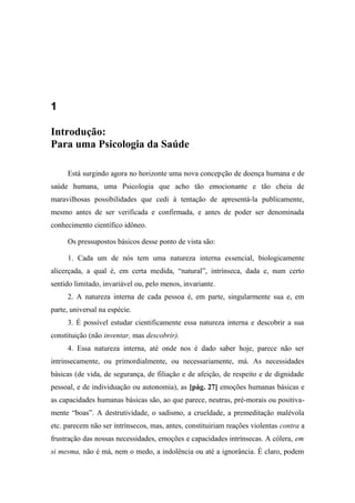 1
Introdução:
Para uma Psicologia da Saúde
Está surgindo agora no horizonte uma nova concepção de doença humana e de
saúde humana, uma Psicologia que acho tão emocionante e tão cheia de
maravilhosas possibilidades que cedi à tentação de apresentá-la publicamente,
mesmo antes de ser verificada e confirmada, e antes de poder ser denominada
conhecimento científico idôneo.
Os pressupostos básicos desse ponto de vista são:
1. Cada um de nós tem uma natureza interna essencial, biologicamente
alicerçada, a qual é, em certa medida, “natural”, intrínseca, dada e, num certo
sentido limitado, invariável ou, pelo menos, invariante.
2. A natureza interna de cada pessoa é, em parte, singularmente sua e, em
parte, universal na espécie.
3. É possível estudar cientificamente essa natureza interna e descobrir a sua
constituição (não inventar, mas descobrir).
4. Essa natureza interna, até onde nos é dado saber hoje, parece não ser
intrinsecamente, ou primordialmente, ou necessariamente, má. As necessidades
básicas (de vida, de segurança, de filiação e de afeição, de respeito e de dignidade
pessoal, e de individuação ou autonomia), as [pág. 27] emoções humanas básicas e
as capacidades humanas básicas são, ao que parece, neutras, pré-morais ou positiva-
mente “boas”. A destrutividade, o sadismo, a crueldade, a premeditação malévola
etc. parecem não ser intrínsecos, mas, antes, constituiriam reações violentas contra a
frustração das nossas necessidades, emoções e capacidades intrínsecas. A cólera, em
si mesma, não é má, nem o medo, a indolência ou até a ignorância. É claro, podem
 