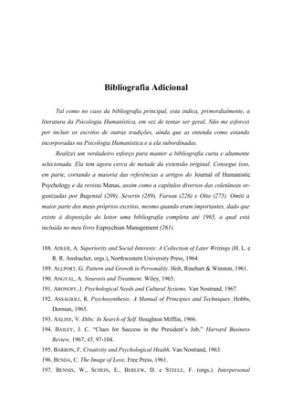 Bibliografia Adicional
Tal como no caso da bibliografia principal, esta indica, primordialmente, a
literatura da Psicologia Humanística, em vez de tentar ser geral, Não me esforcei
por incluir os escritos de outras tradições, ainda que as entenda como estando
incorporadas na Psicologia Humanística e a ela subordinadas.
Realizei um verdadeiro esforço para manter a bibliografia curta e altamente
selecionada. Ela tem agora cerca de metade da extensão original. Consegui isso,
em parte, cortando a maioria das referências a artigos do Journal of Humanistic
Psychology e da revista Manas, assim como a capítulos diversos das coletâneas or-
ganizadas por Bugental (209), Severin (289), Farson (226) e Otto (275). Omiti a
maior parte dos meus próprios escritos, mesmo quando eram importantes, dado que
existe à disposição do leitor uma bibliografia completa até 1965, a qual está
incluída no meu livro Eupsychian Management (261).
188. ADLER, A. Superiority and Social Interests: A Collection of Later Writings (H. L. e
R. R. Ansbacher, orgs.), Northwestern University Press, 1964.
189. ALLPORT, G. Pattern and Growth in Personality. Holt, Rinehart & Winston, 1961.
190. ANGYAL, A. Neurosis and Treatment. Wiley, 1965.
191. ARONOFF, J. Psychological Needs and Cultural Systems. Van Nostrand, 1967.
192. ASSAGIOLI, R. Psychosynthesis: A Manual of Principies and Techniques. Hobbs,
Dorman, 1965.
193. AXLINE, V. Dibs: In Search of Self. Houghton Mifflin, 1966.
194. BAILEY, J. C. “Clues for Success in the President’s Job,” Harvard Business
Review, 1967, 45, 97-104.
195. BARRON, F. Creativity and Psychological Health. Van Nostrand, 1963.
196. BENDA, C. The Image of Love, Free Press, 1961.
197. BENNIS, W., SCHEIN, E., BERLEW, D. e STEELE, F. (orgs.). Interpersonal
 