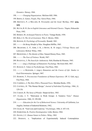 Dynamics. Dorsey, 1964.
198. ——— Changing Organizations. McGraw-Hill, 1966.
199. BERNE, E. Games, People, Play. Grove Press, 1964.
200. BERTOCCI, P., e MILLARD, R. Personality and the Good. Mc-Kay, 1963. [pág.
269]
201. BLYTH, R. H. Zen in English Litterature and Oriental Classics. Tóquio, Hokuseido
Press, 1942.
202. BODKIN, M. Archetypal Patterns in Poetry. Vintage Books, 1958.
203. BOIS, J. S. The Art of Awareness. Wm. C. Brown, 19G6.
204. BONNER, H. Psychology of Personality. Ronald, 1961.
205. ——— On Being Mindful of Man. Houghton Mifflin, 1965.
206. BRADFORD, L. P., GIBB, J. R., e BENNE, K. D. (orgs.), T-Group Theory and
Laboratory Method. Wiley, 1964.
207. BROHOWSKI, J. The Identity of Man. Natural History Press, 1965.
208. ——— The Face of Violence. World, 1967.
209. BUGENTAL, J. The Search for Authenticity. Holt, Rinehart & Winston, 1965.
210. ——— (org.), Challenges of Humanistic Psychology. Mc-Graw-Hill, 1967.
211. BUHLER, C. Values in Psychotherapy. Free Press, 1962.
212. ——— e MASSARIK, F. (orgs.), Humanism and the Course of Life: Studies in
Goal-Determination. Springer, 1967.
213. BURROW, T. Preconscious Foundations of Human Experience. (W. E. Galt, org.),
Free Press, 1964.
214. CAMPBELL, J. The Hero With a Thousand Faces. Meridian Books, 1956.
215. CANTRILL, H. “The Human Design,” Journal of Individual Psychology, 1964, 24,
129-136.
216. CARSON, R. The Sense of Wonder. Harper & Row, 1965.
217. CLARK, J. V. “Motivation in Work Groups: A Tentative View,” Human
Organization, 1960, 19, 199-208.
218. ——— Education for the Use of Behavioral Science. University of California, Los
Angeles, Institute of Industrial Relations, 1962,
219. CRAIG, R. “Trait Lists and Creativity,” Psychologia, 1966, 9, 107-110.
220. DABROWSKI, K. Positive Desintegration. Little, Brown, 1964.
221. DAVIES, J. C. Human Nature in Politics. Wiley, 1963.
222. DEIKMAN, A. “Implications of Experimentally Induced Contemplation
 