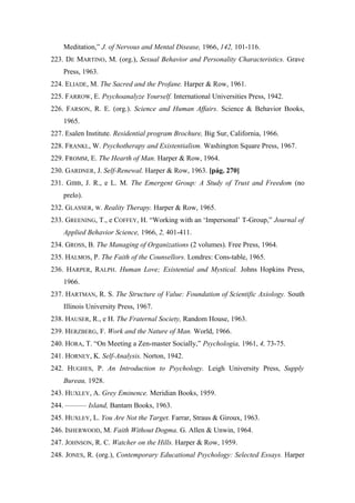 Meditation,” J. of Nervous and Mental Disease, 1966, 142, 101-116.
223. DE MARTINO, M. (org.), Sexual Behavior and Personality Characteristics. Grave
Press, 1963.
224. ELIADE, M. The Sacred and the Profane. Harper & Row, 1961.
225. FARROW, E. Psychoanalyze Yourself. International Universities Press, 1942.
226. FARSON, R. E. (org.). Science and Human Affairs. Science & Behavior Books,
1965.
227. Esalen Institute. Residential program Brochure, Big Sur, California, 1966.
228. FRANKL, W. Psychotherapy and Existentialism. Washington Square Press, 1967.
229. FROMM, E. The Hearth of Man. Harper & Row, 1964.
230. GARDNER, J. Self-Renewal. Harper & Row, 1963. [pág. 270]
231. GIBB, J. R., e L. M. The Emergent Group: A Study of Trust and Freedom (no
prelo).
232. GLASSER, W. Reality Therapy. Harper & Row, 1965.
233. GREENING, T., e COFFEY, H. “Working with an ‘Impersonal’ T-Group,” Journal of
Applied Behavior Science, 1966, 2, 401-411.
234. GROSS, B. The Managing of Organizations (2 volumes). Free Press, 1964.
235. HALMOS, P. The Faith of the Counsellors. Londres: Cons-table, 1965.
236. HARPER, RALPH. Human Love; Existential and Mystical. Johns Hopkins Press,
1966.
237. HARTMAN, R. S. The Structure of Value: Foundation of Scientific Axiology. South
Illinois University Press, 1967.
238. HAUSER, R., e H. The Fraternal Society, Random House, 1963.
239. HERZBERG, F. Work and the Nature of Man. World, 1966.
240. HORA, T. “On Meeting a Zen-master Socially,” Psychologia, 1961, 4, 73-75.
241. HORNEY, K. Self-Analysis. Norton, 1942.
242. HUGHES, P. An Introduction to Psychology. Leigh University Press, Supply
Bureau, 1928.
243. HUXLEY, A. Grey Eminence. Meridian Books, 1959.
244. ——— Island, Bantam Books, 1963.
245. HUXLEY, L. You Are Not the Target. Farrar, Straus & Giroux, 1963.
246. ISHERWOOD, M. Faith Without Dogma. G. Allen & Unwin, 1964.
247. JOHNSON, R. C. Watcher on the Hills. Harper & Row, 1959.
248. JONES, R. (org.), Contemporary Educational Psychology: Selected Essays. Harper
 
