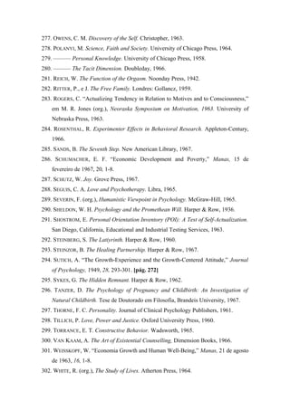 277. OWENS, C. M. Discovery of the Self. Christopher, 1963.
278. POLANYI, M. Science, Faith and Society. University of Chicago Press, 1964.
279. ——— Personal Knowledge. University of Chicago Press, 1958.
280. ——— The Tacit Dimension. Doubleday, 1966.
281. REICH, W. The Function of the Orgasm. Noonday Press, 1942.
282. RITTER, P., e J. The Free Family. Londres: Gollancz, 1959.
283. ROGERS, C. “Actualizing Tendency in Relation to Motives and to Consciousness,”
em M. R. Jones (org.), Neoraska Symposium on Motivation, 1963. University of
Nebraska Press, 1963.
284. ROSENTHAL, R. Experimenter Effects in Behavioral Research. Appleton-Century,
1966.
285. SANDS, B. The Seventh Step. New American Library, 1967.
286. SCHUMACHER, E. F. “Economic Development and Poverty,” Manas, 15 de
fevereiro de 1967, 20, 1-8.
287. SCHUTZ, W. Joy. Grove Press, 1967.
288. SEGUIS, C. A. Love and Psychotherapy. Libra, 1965.
289. SEVERIN, F. (org.), Humanistic Viewpoint in Psychology. McGraw-Hill, 1965.
290. SHELDON, W. H. Psychology and the Promethean Will. Harper & Row, 1936.
291. SHOSTROM, E. Personal Orientation Inventory (POI): A Test of Self-Actualization.
San Diego, California, Educational and Industrial Testing Services, 1963.
292. STEINBERG, S. The Latiyrinth. Harper & Row, 1960.
293. STEINZOR, B. The Healing Partnership. Harper & Row, 1967.
294. SUTICH, A. “The Growth-Experience and the Growth-Centered Attitude,” Journal
of Psychology, 1949, 28, 293-301. [pág. 272]
295. SYKES, G. The Hidden Remnant. Harper & Row, 1962.
296. TANZER, D. The Psychology of Pregnancy and Childbirth: An Investigation of
Natural Childbirth. Tese de Doutorado em Filosofia, Brandeis University, 1967.
297. THORNE, F. C. Personality. Journal of Clinical Psychology Publishers, 1961.
298. TILLICH, P. Love, Power and Justice. Oxford University Press, 1960.
299. TORRANCE, E. T. Constructive Behavior. Wadsworth, 1965.
300. VAN KAAM, A. The Art of Existential Counselling, Dimension Books, 1966.
301. WEISSKOPF, W. “Economia Growth and Human Well-Being,” Manas, 21 de agosto
de 1963, 16, 1-8.
302. WHITE, R. (org.), The Study of Lives. Atherton Press, 1964.
 