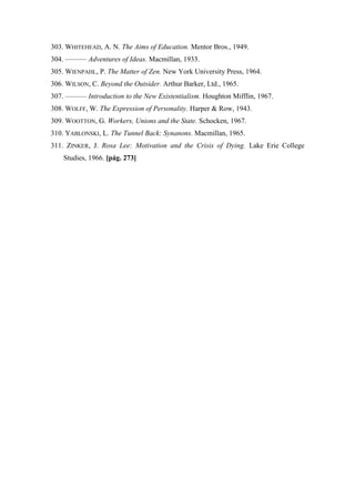 303. WHITEHEAD, A. N. The Aims of Education. Mentor Bros., 1949.
304. ——— Adventures of Ideas. Macmillan, 1933.
305. WIENPAHL, P. The Matter of Zen. New York University Press, 1964.
306. WILSON, C. Beyond the Outsider. Arthur Barker, Ltd., 1965.
307. ——— Introduction to the New Existentialism. Houghton Mifflin, 1967.
308. WOLFF, W. The Expression of Personality. Harper & Row, 1943.
309. WOOTTON, G. Workers, Unions and the State. Schocken, 1967.
310. YABLONSKI, L. The Tunnel Back: Synanons. Macmillan, 1965.
311. ZINKER, J. Rosa Lee: Motivation and the Crisis of Dying. Lake Erie College
Studies, 1966. [pág. 273]
 
