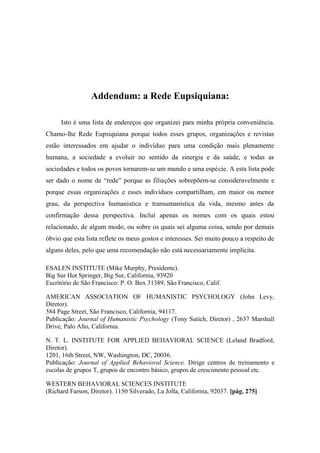 Addendum: a Rede Eupsiquiana:
Isto é uma lista de endereços que organizei para minha própria conveniência.
Chamo-lhe Rede Eupsiquiana porque todos esses grupos, organizações e revistas
estão interessados em ajudar o indivíduo para uma condição mais plenamente
humana, a sociedade a evoluir no sentido da sinergia e da saúde, e todas as
sociedades e todos os povos tornarem-se um mundo e uma espécie. A esta lista pode
ser dado o nome de “rede” porque as filiações sobrepõem-se consideravelmente e
porque essas organizações e esses indivíduos compartilham, em maior ou menor
grau, da perspectiva humanística e transumanística da vida, mesmo antes da
confirmação dessa perspectiva. Incluí apenas os nomes com os quais estou
relacionado, de algum modo, ou sobre os quais sei alguma coisa, sendo por demais
óbvio que esta lista reflete os meus gostos e interesses. Sei muito pouco a respeito de
alguns deles, pelo que uma recomendação não está necessariamente implícita.
ESALEN INSTITUTE (Mike Murphy, Presidente).
Big Sur Hot Springer, Big Sur, California, 93920
Escritório de São Francisco: P. O. Box 31389, São Francisco, Calif.
AMERICAN ASSOCIATION OF HUMANISTIC PSYCHOLOGY (John Levy,
Diretor).
584 Page Street, São Francisco, California, 94117.
Publicação: Journal of Humanistic Psychology (Tony Sutich, Diretor) , 2637 Marshall
Drive, Palo Alto, California.
N. T. L. INSTITUTE FOR APPLIED BEHAVIORAL SCIENCE (Leland Bradford,
Diretor).
1201, 16th Street, NW, Washington, DC, 20036.
Publicação: Journal of Applied Behavioral Science. Dirige centros de treinamento e
escolas de grupos T, grupos de encontro básico, grupos de crescimento pessoal etc.
WESTERN BEHAVIORAL SCIENCES INSTITUTE
(Richard Farson, Diretor). 1150 Silverado, La Jolla, California, 92037. [pág. 275]
 