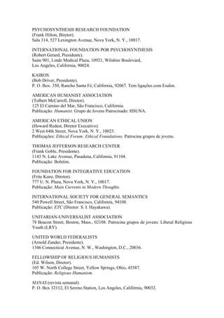 PSYCHOSYNTHESIS RESEARCH FOUNDATION
(Frank Hilton, Biretor).
Sala 314, 527 Lexington Avenue, Nova York, N. Y., 10017.
INTERNATIONAL FOUNDATION POR PSYCHOSYNTHESIS
(Robert Gerard, Presidente).
Suite 901, Linde Medical Plaza, 10921, Wilshire Boulevard,
Los Angeles, California, 90024.
KAIROS
(Bob Driver, Presidente).
P. O. Box. 350, Rancho Santa Fé, California, 92067. Tem ligações com Esalen.
AMERICAN HUMANIST ASSOCIATION
(Tolbert McCarroll, Diretor).
125 El Camino del Mar, São Francisco, California.
Publicação: Humanist. Grupo de Jovens Patrocinado: HSUNA.
AMERICAN ETHICAL UNION
(Howard Redest, Diretor Executivo).
2 West 64th Street, Nova York, N. Y., 10023.
Publicações: Ethical Forum; Ethical Foundations. Patrocina grupos de jovens.
THOMAS JEFFERSON RESEARCH CENTER
(Frank Goble, Presidente).
1143 N. Lake Avenue, Pasadena, California, 91104.
Publicação: Boletim.
FOUNDATION FOR INTEGRATIVE EDUCATION
(Frite Kunz, Diretor).
777 U. N. Plaza, Nova York, N. Y., 10017.
Publicação: Main Currents in Modern Thoughts.
INTERNATIONAL SOCIETY FOR GENERAL SEMANTICS
540 Powell Street, São Francisco, California, 94108.
Publicação: ETC (Diretor: S. I. Hayakawa).
UNITARIAN-UNIVERSALIST ASSOCIATION
78 Beacon Street, Boston, Mass., 02108. Patrocina grupos de jovens: Liberal Religious
Youth (LRY).
UNITED WORLD FEDERALISTS
(Arnold Zander, Presidente).
1346 Connecticut Avenue, N. W., Washington, D.C., 20036.
FELLOWSHIP OF RELIGIOUS HUMANISTS
(Ed. Wilson, Diretor).
105 W. North College Street, Yellow Springs, Ohio, 45387.
Publicação: Religious Humanism.
MANAS (revista semanal).
P. O. Box 32112, El Sereno Station, Los Angeles, Califórnia, 90032.
 
