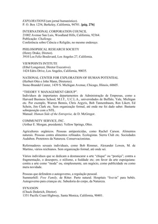 EXPLORATIONS (um jornal humanístico).
P. O. Box 1254, Berkeley, California, 94701. [pág. 276]
INTERNATIONAL CORPORATION COUNCIL
21002 Avenue San Luis, Woodland Hills, California, 92364.
Publicação: Challenge.
Conferência sobre Ciência e Religião, no mesmo endereço.
PHILOSOPHICAL RESEARCH SOCIETY
(Henry Drake, Diretor).
3910 Los Feliz Boulevard, Los Angeles 27, California.
VIEWPOINTS INTITUTE
(Ethel Longstreet, Diretor Executivo).
1424 Edris Drive, Los Angeles, California, 90035.
NATIONAL CENTER FOR EXPLORATION OF HUMAN POTENTIAL
(Herbert Otto e John Mann, Diretores).
Stone-Brandel Center, 1439 S. Michigan Avenue, Chicago, Illinois, 60605.
“THEORY Y MANAGEMENT GROUP”.
Indivíduos de importantes departamentos de Administração de Empresas, como a
Harvard Business School, M.I.T., U.C.L.A., universidades de Buffalo, Yale, Michigan
etc. Por exemplo, Warren Bennis, Chris Argyris, Bob Tannembaum, Ren Likert, Ed
Schein, Jim Clark etc. Sem organização formal, até onde me foi dado saber. Bastante
sobreposição com a NTL.
Manual: Human Side of the Entreprise, de D. McGregor.
COMMUNITY SERVICE, INC.
(Arthur E. Morgan, presidente). Yellow Springs, Ohio.
Agricultores orgânicos. Pessoas antipesticidas, como Rachel Carson. Alimentos
naturais. Pessoas contra alimentos refinados. Ecologistas. Sierra Club etc. Sociedades
Audubon. Protetores da Natureza. Conservacionistas.
Reformadores sexuais individuais, como Bob Rimmer, Alexander Lowen, M. de
Martino, vários reichianos. Sem organização formal, até onde sei.
Vários indivíduos que se dedicam a desmascarar a arte “chique” ou “postiça”; contra a
fragmentação, o desespero, o niilismo, a fealdade etc; em favor da arte eupsiquiana:
contra a arte como “moda” ou, simplesmente, um negócio, como publicidade ou como
mera novidade.
Pessoas que defendem o autogoverno, a regulação pessoal.
Summerhill: Free Family, de Ritter. Parto natural. Hospitais “live-in” para bebês.
Autogoverno para crianças etc. Sabedoria do corpo, da Natureza.
SYNANON
(Chuck Dederich, Diretor).
1351 Pacific Coast Highway, Santa Monica, California, 90401.
 