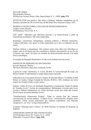 DAYTOP LODGE
(David Deitch, Diretor).
450 Bayview Avenue, Prince’s Bay, Staten Island, N. Y., 10309. [pág. 277]
SEVENTH STEP (em prisões). Não tenho o endereço. Métodos semelhantes aos da
Synanon, descritos em The Seventh Step, de Bill Sand, New American Library, 1967.
WOMEN’S TALENT CORPS e COLLEGE OF HUMAN RESOURCES
(Audrey Cohen, Diretor).
346 Broadway, Nova York, N. Y.
LSD “grads”. Indivíduos que obtiveram proveito e se desenvolveram a partir de
experiências psicodélicas. Não estão organizados.
Sociólogos, economistas, antropólogos, cientistas políticos e filósofos humanistas.
Conheço indivíduos, mas ignoro se estão organizados ou se eles se conhecem uns aos
outros.
Nudistas utópicos e eupsiquianos. Não conheço muita coisa sobre estes indivíduos ou
grupos, mas sei de alguns que não consideram o nudismo uma panacéia ou um fim em
si mesmo, mas, antes, um passo no caminho do desenvolvimento pessoal e da saúde
física e psicológica.
Associação da Educação Humanística. Se não existe nenhuma deveria existir.
INSTITUTE OP THERAPEUTIC PSYCHOLOGY
(Everett Shostrom, Diretor).
205 West 20th Street, Santa Ana, California, 92706.
A gente do “corpo”. Reichianos, A. Lowen, Ida Rolf. A “conscientização do corpo”, de
Bernie Gunther. O adestramento e terapia dança-ritmo-expressão.
Laboratórios de Crescimento Pessoal e Grupos de Encontro Básico. O trabalho de Bill
Schutz em Esalen; Colégio Estadual de Sonoma; W.B.S.I.; NTL; Institutos em vários
centros nos Estados Unidos e outros países.
Editores. Clubes do Livro, de orientação humanística e transpessoal. Grupos de debate
de “Grandes Livros”. Escolas de correspondência. Biblioterapia. Livrarias para livros,
revistas e folhetos humanísticos etc. (Estas deveriam existir, mas ainda não existem.
Deveria haver um jornal chamado Assent.)
“Estabelecimento Educacional Paralelo”. Todas as escolas fora dos sistemas
convencionais de escolas públicas. “Colégios livres”, extraterritoriais, dirigidos pelos
estudantes. Várias escolas particulares que realizam experiências com educação
“progressiva”, ou “livre” ou tipo-Summerhill etc.
O projeto “Educação para o Futuro”, de Willis Harman, no Instituto de Pesquisas de
Stanford.
CONSUMERS UNION OF THE UNITED STATES
256 Washington Street, Mt. Vernon, N. Y., 10550.
Publicação: Consumeis Report. [pág. 278]
 