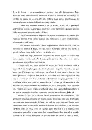 levar (e levam) a um comportamento maligno, mas não forçosamente. Esse
resultado não é intrinsecamente necessário. A natureza humana está muito longe de
ser tão má quanto se pensava. De fato, pode-se dizer que as possibilidades da
natureza humana têm sido, habitualmente, depreciadas.
5. Como essa natureza humana é boa ou neutra, e não má, é preferível
expressá-la e encorajá-la, em vez de a suprimir. Se lhe permitirmos que guie a nossa
vida, cresceremos sadios, fecundos e felizes.
6. Se esse núcleo essencial da pessoa for negado ou suprimido, ela adoece, por
vezes de maneira óbvia, outras vezes de uma forma sutil, às vezes imediatamente,
algumas vezes mais tarde.
7. Essa natureza interna não é forte, preponderante e inconfundível, como os
instintos dos animais. É frágil, delicada, sutil e facilmente vencida pelo hábito, a
pressão cultural e as atitudes errôneas em relação a ela.
8. Ainda que frágil, raramente desaparece na pessoa normal — talvez nem
desapareça na pessoa doente. Ainda que negada, persiste subjacente e para sempre,
pressionando no sentido da individuação.
9. Seja como for, essas conclusões devem ser todas articuladas com a
necessidade de disciplina, privação, frustração, dor e tragédia. Na medida em que
essas experiências revelam, estimulam e satisfazem à nossa natureza interna, elas
são experiências desejáveis. Está cada vez mais claro que essas experiências têm
algo a ver com um sentido de realização e de robustez do ego; e, portanto, com o
sentido de salutar amor-próprio e autoconfiança. A pessoa que não conquistou, não
resistiu e não superou continua duvidando de que possa consegui-lo. Isso é certo não
só a respeito dos perigos externos; também é válido para a capacidade de controlar e
de protelar os próprios impulsos e, portanto, para não ter medo deles. [pág. 28]
Assinale-se que, se a verdade desses pressupostos for demonstrada, eles
prometem uma ética científica, um sistema natural de valores, uma corte de apelação
suprema para a determinação do bem e do mal, do certo e errado. Quanto mais
aprendemos sobre as tendências naturais do homem, mais fácil será dizer-lhe como
ser bom, como ser feliz, como ser fecundo, como respeitar-se a si próprio, como
amar, como preencher as suas mais altas potencialidades. Isso equivale à solução
automática de muitos problemas da personalidade do futuro. A coisa a fazer,
 