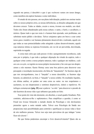 segundo me parece, é descobrir o que é que realmente somos em nosso âmago,
como membros da espécie humana e como indivíduos.
O estudo de tais pessoas, em sua plena individuação, poderá nos ensinar muito
sobre os nossos próprios erros, as nossas deficiências, as direções adequadas em que
devemos crescer. Todas as idades, exceto a nossa, tiveram seu modelo, seu ideal.
Todos eles foram abandonados pela nossa cultura: o santo, o herói, o cavalheiro, o
místico. Quase tudo o que nos resta é o homem bem ajustado, sem problemas, um
substituto muito pálido e duvidoso. Talvez estejamos aptos em breve a usar como
nosso guia e modelo o ser humano plenamente desenvolvido e realizado, aquele em
que todas as suas potencialidades estão atingindo o pleno desenvolvimento, aquele
cuja natureza íntima se expressa livremente, em vez de ser pervertida, desvirtuada,
suprimida ou negada.
A coisa mais séria que cada pessoa vivida e pungentemente reconheceu, cada
uma por si própria, é que toda e qualquer abjuração da virtude da espécie, todo e
qualquer crime contra a nossa própria natureza, todo e qualquer ato maldoso, cada
um sem exceção, se registra no nosso próprio inconsciente e faz com que nos despre-
zemos a nós mesmos. Karen Horney usou uma boa palavra para descrever essa
percepção e recordação inconsciente; ela falou de “lançamento”. Se fazemos algo de
que nos envergonhamos, isso é “lançado” a nosso descrédito, se fazemos algo
honesto, ou admirável, ou bom, é “lançado” a nosso crédito. Os resultados líquidos,
em última análise, só podem ser uma coisa ou outra: ou nos respeitamos e
aceitamos, ou nos desprezamos e sentimos desprezíveis, inúteis e repulsivos. Os
teólogos costumavam [pág. 29] usar a palavra “accidie” para descrever o pecado de
não fazermos da nossa vida o que sabíamos que podia ser feito.
Esse ponto de vista não desmente, em absoluto, o usual quadro freudiano. Pelo
contrário, adiciona-se-lhe e suplementa-o. Para simplificar a questão, é como se
Freud nos tivesse fornecido a metade doente da Psicologia e nós devêssemos
preencher agora a outra metade sadia. Talvez essa Psicologia da Saúde nos
proporcione mais possibilidades para controlar e aperfeiçoar as nossas vidas e fazer
de nós melhores pessoas. Talvez isso seja mais proveitoso do que indagar “como
ficar não-doente”.
De que forma poderemos encorajar o livre desenvolvimento? Quais são as
 