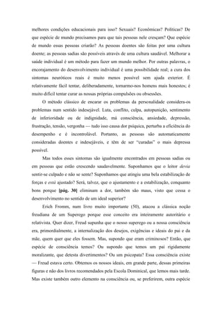 melhores condições educacionais para isso? Sexuais? Econômicas? Políticas? De
que espécie de mundo precisamos para que tais pessoas nele cresçam? Que espécie
de mundo essas pessoas criarão? As pessoas doentes são feitas por uma cultura
doente; as pessoas sadias são possíveis através de uma cultura saudável. Melhorar a
saúde individual é um método para fazer um mundo melhor. Por outras palavras, o
encorajamento do desenvolvimento individual é uma possibilidade real; a cura dos
sintomas neuróticos reais é muito menos possível sem ajuda exterior. É
relativamente fácil tentar, deliberadamente, tornarmo-nos homens mais honestos; é
muito difícil tentar curar as nossas próprias compulsões ou obsessões.
O método clássico de encarar os problemas da personalidade considera-os
problemas num sentido indesejável. Luta, conflito, culpa, autopunição, sentimento
de inferioridade ou de indignidade, má consciência, ansiedade, depressão,
frustração, tensão, vergonha — tudo isso causa dor psíquica, perturba a eficiência do
desempenho e é incontrolável. Portanto, as pessoas são automaticamente
consideradas doentes e indesejáveis, e têm de ser “curadas” o mais depressa
possível.
Mas todos esses sintomas são igualmente encontrados em pessoas sadias ou
em pessoas que estão crescendo saudavelmente. Suponhamos que o leitor devia
sentir-se culpado e não se sente? Suponhamos que atingiu uma bela estabilização de
forças e está ajustado? Será, talvez, que o ajustamento e a estabilização, conquanto
bons porque [pág. 30] eliminam a dor, também são maus, visto que cessa o
desenvolvimento no sentido de um ideal superior?
Erich Fromm, num livro muito importante (50), atacou a clássica noção
freudiana de um Superego porque esse conceito era inteiramente autoritário e
relativista. Quer dizer, Freud supunha que o nosso superego ou a nossa consciência
era, primordialmente, a internalização dos desejos, exigências e ideais do pai e da
mãe, quem quer que eles fossem. Mas, supondo que eram criminosos? Então, que
espécie de consciência temos? Ou supondo que temos um pai rigidamente
moralizante, que detesta divertimentos? Ou um psicopata? Essa consciência existe
— Freud estava certo. Obtemos os nossos ideais, em grande parte, dessas primeiras
figuras e não dos livros recomendados pela Escola Dominical, que lemos mais tarde.
Mas existe também outro elemento na consciência ou, se preferirem, outra espécie
 