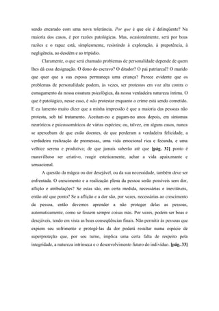 sendo encarado com uma nova tolerância. Por que é que ele é delinqüente? Na
maioria dos casos, é por razões patológicas. Mas, ocasionalmente, será por boas
razões e o rapaz está, simplesmente, resistindo à exploração, à prepotência, à
negligência, ao desdém e ao tripúdio.
Claramente, o que será chamado problemas de personalidade depende de quem
lhes dá essa designação. O dono do escravo? O ditador? O pai patriarcal? O marido
que quer que a sua esposa permaneça uma criança? Parece evidente que os
problemas de personalidade podem, às vezes, ser protestos em voz alta contra o
esmagamento da nossa ossatura psicológica, da nossa verdadeira natureza íntima. O
que é patológico, nesse caso, é não protestar enquanto o crime está sendo cometido.
E eu lamento muito dizer que a minha impressão é que a maioria das pessoas não
protesta, sob tal tratamento. Aceitam-no e pagam-no anos depois, em sintomas
neuróticos e psicossomáticos de várias espécies; ou, talvez, em alguns casos, nunca
se apercebam de que estão doentes, de que perderam a verdadeira felicidade, a
verdadeira realização de promessas, uma vida emocional rica e fecunda, e uma
velhice serena e produtiva; de que jamais saberão até que [pág. 32] ponto é
maravilhoso ser criativo, reagir esteticamente, achar a vida apaixonante e
sensacional.
A questão da mágoa ou dor desejável, ou da sua necessidade, também deve ser
enfrentada. O crescimento e a realização plena da pessoa serão possíveis sem dor,
aflição e atribulações? Se estas são, em certa medida, necessárias e inevitáveis,
então até que ponto? Se a aflição e a dor são, por vezes, necessárias ao crescimento
da pessoa, então devemos aprender a não proteger delas as pessoas,
automaticamente, como se fossem sempre coisas más. Por vezes, podem ser boas e
desejáveis, tendo em vista as boas conseqüências finais. Não permitir às pessoas que
expiem seu sofrimento e protegê-las da dor poderá resultar numa espécie de
superproteção que, por seu turno, implica uma certa falta de respeito pela
integridade, a natureza intrínseca e o desenvolvimento futuro do indivíduo. [pág. 33]
 