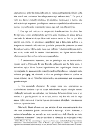 americanos não estão tão distanciados uns dos outros quanto parece à primeira vista.
Nós, americanos, estivemos “fazendo prosa o tempo todo sem saber”. Em parte, é
claro, esse desenvolvimento simultâneo em diferentes países é, por si mesmo, uma
indicação de que as pessoas que chegaram ou estão chegando independentemente às
mesmas conclusões estão respondendo todas a algo real, fora delas próprias.
2. Esse algo real, creio eu, é o colapso total de todas as fontes de valores fora
do indivíduo. Muitos existencialistas europeus estão reagindo, em grande parte, à
conclusão de Nietzsche de que Deus está morto e talvez ao fato de que Marx
também está morto. Os americanos aprenderam que a democracia política e a
prosperidade econômica não resolvem, por si sós, qualquer dos problemas em torno
dos valores básicos. Não há outro lugar para onde nos voltarmos senão para dentro,
para o eu, como local de valores. Paradoxalmente, até alguns existencialistas
religiosos concordam em boa parte com essa conclusão.
3. É extremamente importante, para os psicólogos, que os existencialistas
possam suprir a Psicologia de uma Filosofia subjacente que lhe falta agora. O
positivismo lógico foi um fracasso, especialmente para os psicólogos clínicos e da
personalidade. De qualquer modo, os problemas filosóficos básicos certamente serão
reabertos para [pág. 36] discussão e talvez os psicólogos deixem de confiar em
pseudo-soluções ou em Filosofias inconscientes, não examinadas, que aprenderam
quando crianças.
4. Um enunciado alternativo do âmago (para nós, americanos) do
existencialismo europeu é que se ocupa, radicalmente, daquela situação humana
criada pelo hiato entre as aspirações e as limitações do homem (entre o que o ser
humano é, o que ele gostaria de ser e o que poderia ser). Isso não está tão longe
quanto poderá parecer, à primeira vista, do problema de identidade. Uma pessoa é
realidade e potencialidade.
Não tenho dúvida alguma, em meu espírito, de que uma preocupação séria
com essa discrepância poderia revolucionar a Psicologia. Várias literaturas já
apóiam tal conclusão, por exemplo, os testes projetivos, a individuação, as várias
experiências culminantes1
(em que esse hiato é superado), as Psicologias de raiz
1
O Prof. Maslow deu-lhes o nome de peak-experiences. Creio que a minha tradução para “experiências
culminantes” corresponde fielmente à idéia do Autor. Cf. por exemplo, no capitulo 7: “3. A pessoa nas
experiências culminantes sente-se no auge de seus poderes, usando todas as suas capacidades da melhor e
 